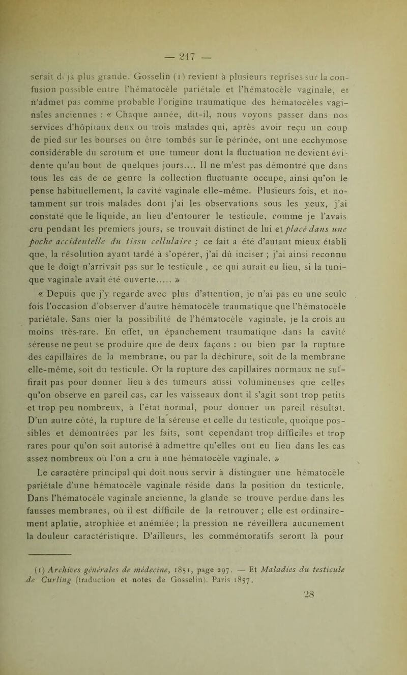 serait d> jà plus grande. Gosselin (i) revient à plusieurs reprises sur la con- fusion possible entre Phématocèle pariétale et l’hématocèle vaginale, et n’admel pas comme probable l’origine traumatique des hématocèles vagi- nales anciennes : « Chaque année, dit-il, nous voyons passer dans nos services d’hôpitaux deux ou trois malades qui, après avoir reçu un coup de pied sur les bourses ou êlre tombés sur le périnée, ont une ecchymose considérable du scrotum et une tumeur dont la fluctuation ne devient évi - dente qu’au bout de quelques jours.... Il ne m’est pas démontré que dans tous les cas de ce genre la collection fluctuante occupe, ainsi qu’on le pense habituellement, la cavité vaginale elle-même. Plusieurs fois, et no- tamment sur trois malades dont j’ai les observations sous les yeux, j’ai constaté que le liquide, au lieu d’entourer le testicule, comme je l’avais cru pendant les premiers jours, se trouvait distinct de lui et placé dans une poche accidentelle du tissu cellulaire : ce fait a été d’autant mieux établi que, la résolution ayant tardé à s’opérer, j’ai dû inciser ; j’ai ainsi reconnu que le doigt n’arrivait pas sur le testicule , ce qui aurait eu lieu, si la tuni- que vaginale avait été ouverte » « Depuis que j’y regarde avec plus d’attention, je n’ai pas eu une seule fois l’occasion d’observer d’autre hématocèle traumatique que l’hématocèle pariétale. Sans nier la possibilité de l’hématocèle vaginale, je la crois au moins très-rare. En effet, un épanchement traumatique dans la cavité séreuse ne peut se produire ,que de deux façons : ou bien par la rupture des capillaires de la membrane, ou par la déchirure, soit de la membrane elle-même, soit du testicule. Or la rupture des capillaires normaux ne suf- firait pas pour donner lieu à des tumeurs aussi volumineuses que celles qu’on observe en pareil cas, car les vaisseaux dont il s’agit sont trop petits et irop peu nombreux, à l’état normal, pour donner un pareil résultat. D’un autre côté, la rupture de la séreuse et celle du testicule, quoique pos- sibles et démontrées par les faits, sont cependant trop difficiles et trop rares pour qu'on soit autorisé à admettre qu’elles ont eu lieu dans les cas assez nombreux où l’on a cru à une hématocèle vaginale. » Le caractère principal qui doit nous servir à distinguer une hématocèle pariétale d’une hématocèle vaginale réside dans la position du testicule. Dans l’hématocèle vaginale ancienne, la glande se trouve perdue dans les fausses membranes, où il est difficile de la retrouver ; elle est ordinaire- ment aplatie, atrophiée et anémiée ; la pression ne réveillera aucunement la douleur caractéristique. D’ailleurs, les commémoratifs seront là pour (i) Archives générales de médecine, 1851, page 297. — Et Maladies du testicule de Curling (traduction et notes de Gosselin). Paris 1857. 28
