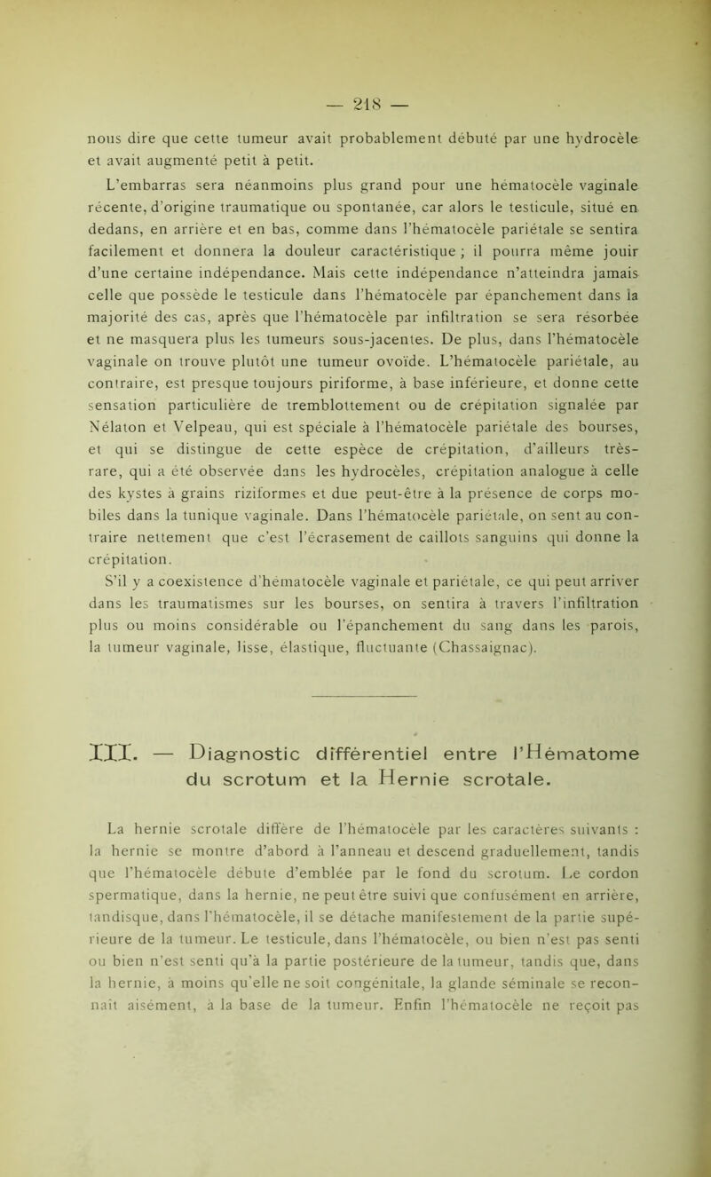 nous dire que cette tumeur avait probablement débuté par une hydrocèle et avait augmenté petit à petit. L’embarras sera néanmoins plus grand pour une hématocèle vaginale récente, d’origine traumatique ou spontanée, car alors le testicule, situé en dedans, en arrière et en bas, comme dans l'hématocèle pariétale se sentira facilement et donnera la douleur caractéristique ; il pourra même jouir d’une certaine indépendance. Mais cette indépendance n’atteindra jamais celle que possède le testicule dans l’hématocèle par épanchement dans la majorité des cas, après que l’hématocèle par infiltration se sera résorbée et ne masquera plus les tumeurs sous-jacentes. De plus, dans l’hématocèle vaginale on trouve plutôt une tumeur ovoïde. L’hématocèle pariétale, au contraire, est presque toujours piriforme, à base inférieure, et donne cette sensation particulière de tremblottement ou de crépitation signalée par Nélaton et Velpeau, qui est spéciale à l’hématocèle pariétale des bourses, et qui se distingue de cette espèce de crépitation, d’ailleurs très- rare, qui a été observée dans les hydrocèles, crépitation analogue à celle des kystes à grains riziformes et due peut-être à la présence de corps mo- biles dans la tunique vaginale. Dans l’hématocèle pariétale, on sent au con- traire nettement que c’est l’écrasement de caillots sanguins qui donne la crépitation. S’il y a coexistence d'hematocèle vaginale et pariétale, ce qui peut arriver dans les traumatismes sur les bourses, on sentira à travers l’infiltration plus ou moins considérable ou l’épanchement du sang dans les parois, la tumeur vaginale, lisse, élastique, fluctuante (Chassaignac). III. — Diagnostic différentiel entre l’Hématome du scrotum et la Hernie scrotale. La hernie scrotale diffère de l’hématocèle par les caractères suivants : la hernie se montre d’abord à l’anneau et descend graduellement, tandis que l’hématocèle débute d’emblée par le fond du scrotum. Le cordon spermatique, dans la hernie, ne peut être suivi que confusément en arrière, tandisque, dans l’hématocèle, il se détache manifestement de la partie supé- rieure de la tumeur. Le testicule, dans l’hématocèle, ou bien n’est pas senti ou bien n’est senti qu’à la partie postérieure de la tumeur, tandis que, dans la hernie, à moins qu’elle ne soit congénitale, la glande séminale se recon- naît aisément, à la base de la tumeur. Enfin l’hématocèle ne reçoit pas