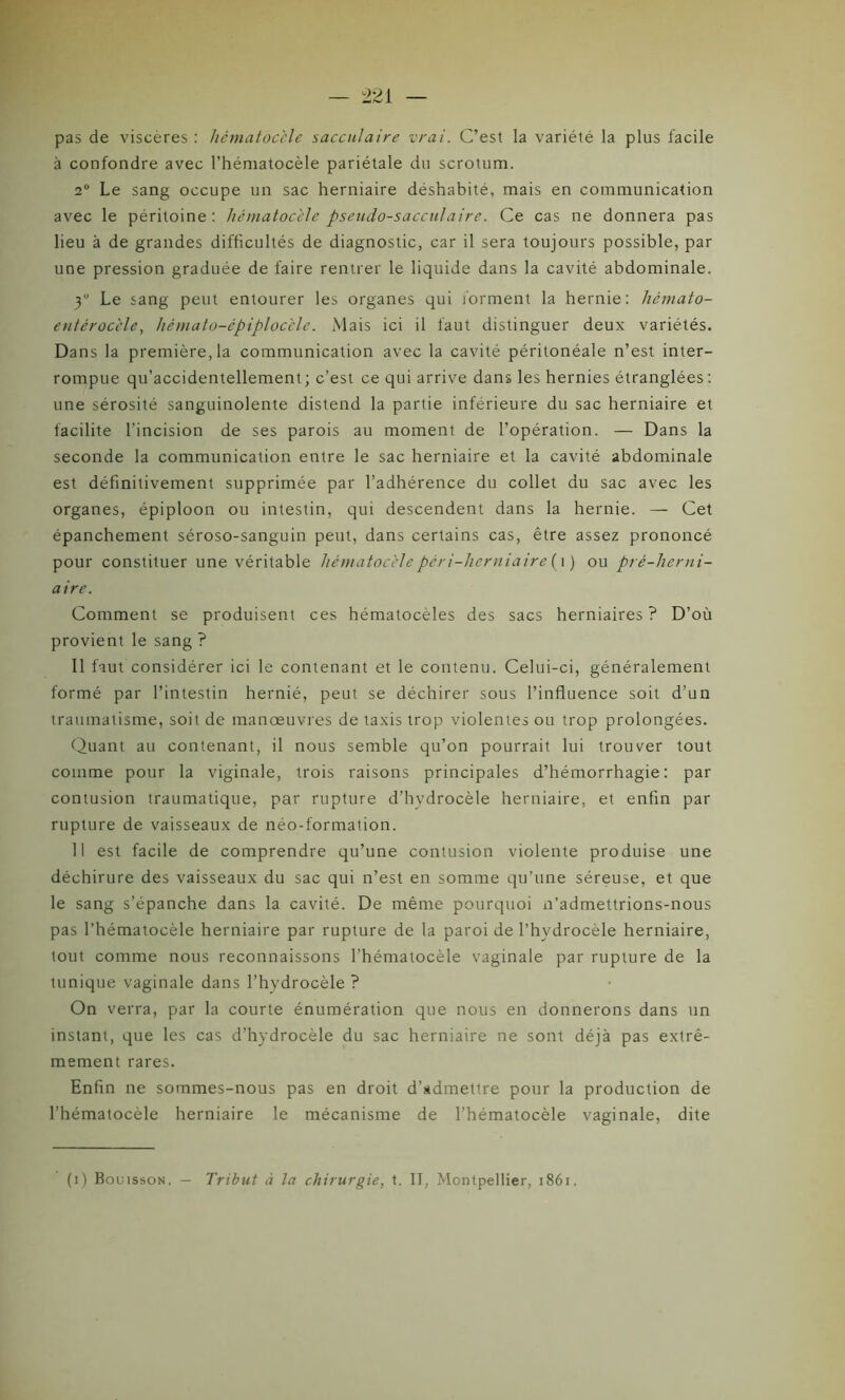 pas de viscères : hématocèle saccu/aire vrai. C’est la variété la plus facile à confondre avec l’hématocèle pariétale du scrotum. 2° Le sang occupe un sac herniaire déshabité, mais en communication avec le péritoine: hématocèle pseudo-sacculaire. Ce cas ne donnera pas lieu à de grandes difficultés de diagnostic, car il sera toujours possible, par une pression graduée de faire rentrer le liquide dans la cavité abdominale. y Le sang peut entourer les organes qui forment la hernie: hémato- entérocèle, hémato-épiplocèle. Mais ici il faut distinguer deux variétés. Dans la première, la communication avec la cavité péritonéale n’est inter- rompue qu’accidentellement; c’est ce qui arrive dans les hernies étranglées: une sérosité sanguinolente distend la partie inférieure du sac herniaire et facilite l'incision de ses parois au moment de l’opération. — Dans la seconde la communication entre le sac herniaire et la cavité abdominale est définitivement supprimée par l’adhérence du collet du sac avec les organes, épiploon ou intestin, qui descendent dans la hernie. — Cet épanchement séroso-sanguin peut, dans certains cas, être assez prononcé pour constituer une véritable hématocèlepéri-lierniaire (i ) ou pré-herni- aire. Comment se produisent ces hématocèles des sacs herniaires ? D’où provient le sang ? Il faut considérer ici le contenant et le contenu. Celui-ci, généralement formé par l’intestin hernié, peut se déchirer sous l’influence soit d’un traumatisme, soit de manœuvres de taxis trop violentes ou trop prolongées. Quant au contenant, il nous semble qu’on pourrait lui trouver tout comme pour la viginale, trois raisons principales d’hémorrhagie: par contusion traumatique, par rupture d’hvdrocèle herniaire, et enfin par rupture de vaisseaux de néo-formation. 11 est facile de comprendre qu’une contusion violente produise une déchirure des vaisseaux du sac qui n’est en somme qu’une séreuse, et que le sang s’épanche dans la cavité. De même pourquoi n’admettrions-nous pas l’hématocèle herniaire par rupture de la paroi de l’hvdrocèle herniaire, tout comme nous reconnaissons l’hématocèle vaginale par rupture de la tunique vaginale dans l’hydrocèle ? On verra, par la courte énumération que nous en donnerons dans un instant, que les cas d’hydrocèle du sac herniaire ne sont déjà pas extrê- mement rares. Enfin ne sommes-nous pas en droit d’admettre pour la production de l’hématocèle herniaire le mécanisme de l’hématocèle vaginale, dite (i) Bouisson. — Tribut à la chirurgie, t. II, Montpellier, 186r.
