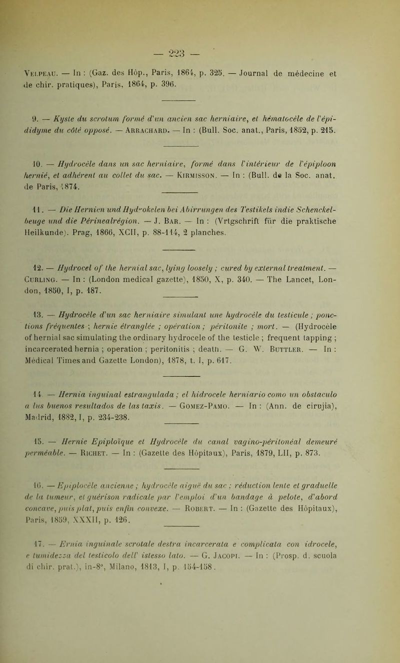 Velpeau. — In : (Gaz. des Hôp., Paris, 1864, p. 325. — Journal de médecine et de chir. pratiques), Paris, 1864, p. 396. 9. — Kyste du scrotum formé d'un ancien sac herniaire, et hêmatocèle de l'èpi- didyme du côté opposé. — Arrachard. — In : (Bull. Soc. anal., Paris, 1852, p. 215. 10. — Hydrocèle dans un sac herniaire, formé dans l'intérieur de l'épiploon hernié, et adhèrent au collet du sac. — Kirmisson. — In : (Bull, de la Soc. anat. de Paris, '.874. 11. — Die Hernien und Hyd-okelen bei Abirrungen des Testikels indie Schenckel- beuge und die Périnealrégion. — J. Bar. — In : (Vrtgschrift fur die praktische lleilkunde). Prag, 1866, XCII, p. 88-114, 2 planches. 12. — Hydrocel of the hernial sac, lying loosely ; cured by exlernal treatment. — Curling. — In : (London medical gazette), 1850, X, p. 340. — The Lancet, Lon- don, 1850, I, p. 187. 13. — Hydrocèle d'un sac herniaire simulant une hydrocèle du testicule ; ponc- tions fréquentes ; hernie étranglée ; opération ; péritonite ; mort. — (Hydrocèle of hernial sac simulating the ordinary hydrocele of the testicle ; frequent lapping ; incarcerated hernia ; operation ; perilonitis ; deatli. — G. W. Buttler. — In: Médical Times and Gazette London), 1878, t. I, p. 617. If — Hernia inguinal eslrangulada ; el liidrocele herniario como un obstaculo a lus buenos resultados de las taxis. —Gomez-Pamo. — In: (Ann. de cirujia), Madrid, 1882, I, p. 234-238. 15. — Hernie Epiploïque et Hydrocèle du canal vagino-pèrilonèal demeuré perméable. — Richet. — In : (Gazette des Hôpitaux), Paris, 1879, LU, p. 873. 16. — Epiplocèle ancienne ; hydrocèle aiguë du sac ; réduction lente et graduelle de la tumeur, et guérison radicale par l'emploi d'un bandage à pelote, d'abord concave, puis plat, puis enfin convexe. — Robert. — In : (Gazette des Hôpitaux), Paris, 1859, XXXII, p. 126. 17. — Ernia inguinale scrotale destra incarcerata e complicata con idrocele, e tumidezza del testicolo dell' istesso lato. — G. Jacopi. — In : (Prosp. d. scuola di chir. prat.), in-8°, Milano, 1813, I, p. 154-158.