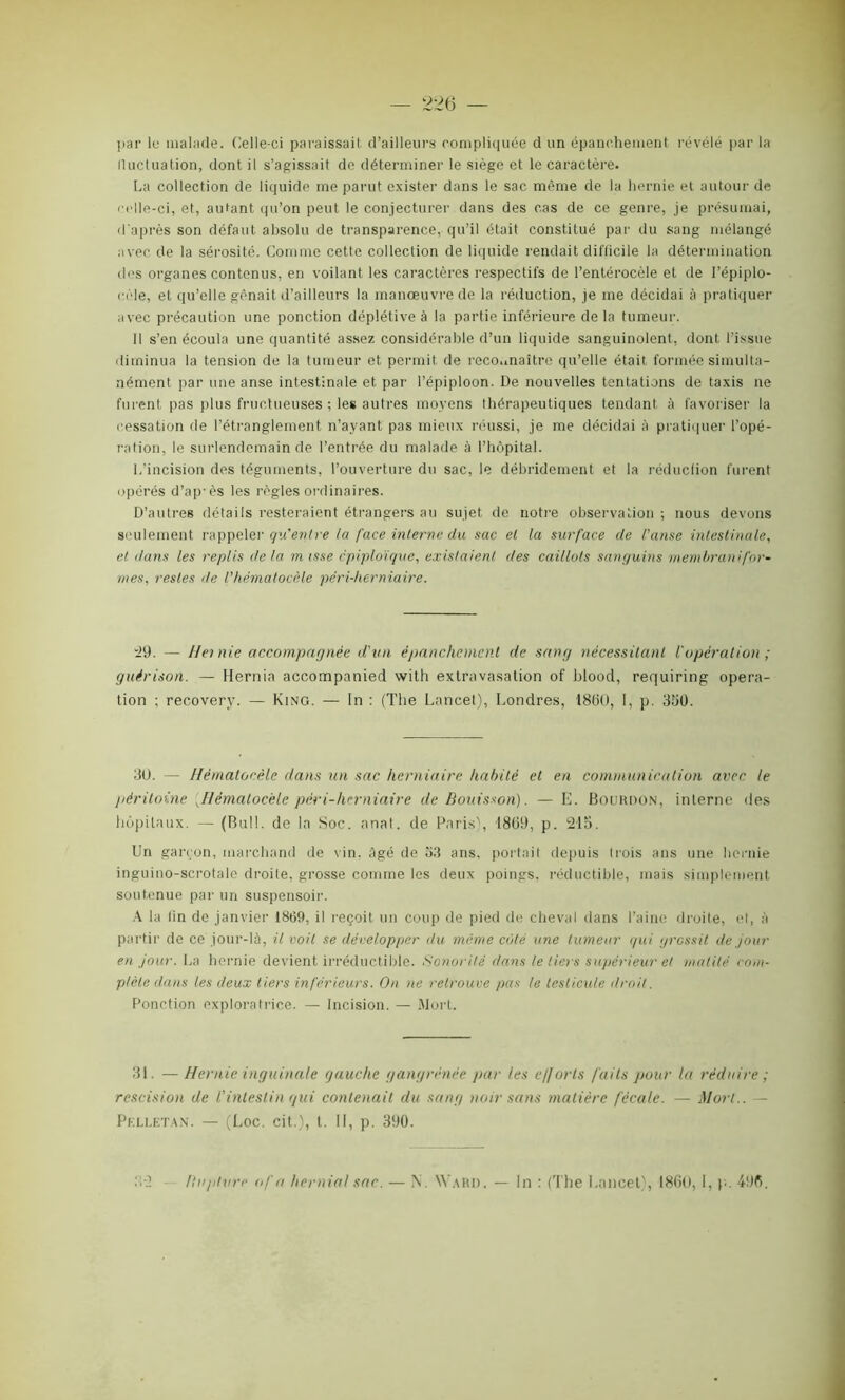 par le malade. Celle-ci paraissait d’ailleurs compliquée d un épanchement révélé par la iluctuation, dont il s’agissait do déterminer le siège et le caractère. La collection de liquide me parut exister dans le sac môme de la hernie et autour de celle-ci, et, autant qu’on peut le conjecturer dans des cas de ce genre, je présumai, d'après son défaut absolu de transparence, qu’il était constitué par du sang mélangé avec de la sérosité. Comme cette collection de liquide rendait difficile la détermination des organes contenus, en voilant les caractères respectifs de l’entérocèle et de l’épiplo- cèle, et qu’elle gênait d’ailleurs la manœuvre de la réduction, je me décidai à pratiquer avec précaution une ponction déplétive à la partie inférieure de la tumeur. 11 s’en écoula une quantité assez considérable d’un liquide sanguinolent, dont l’issue diminua la tension de la tumeur et permit de reconnaître qu’elle était formée simulta- nément par une anse intestinale et par l’épiploon. De nouvelles tentations de taxis ne furent pas plus fructueuses ; les autres moyens thérapeutiques tendant à favoriser la cessation de l’étranglement n’ayant pas mieux réussi, je me décidai à pratiquer l’opé- ration, le surlendemain de l’entrée du malade à l’hôpital. L’incision des téguments, l’ouverture du sac, le débridement et la réduction furent opérés d’ap'ès les règles ordinaires. D’autres détails resteraient étrangers au sujet de notre observation ; nous devons seulement rappeler qu'entre la face interne du sac et la surface de l’anse intestinale, et dans les replis de la m isse épiploïque, existaient des caillots sanguins membranifor- mes, restes île l’hématocèle péri-herniaire. -29. — Hernie accompagnée d'un épanchement de sang nécessitant l'opération ; guérison. — Hernia accompanied with extravasation of blood, requiring opera- tion ; recovery. — King. — In : (The Lancet), Londres, 1860, I, p. 350. 3U. — Hématocèle dans un sac herniaire habité et en communication avec le péritoine ^Hématocèle péri-herniaire de Bouisson). — E. Bouhdon, interne des hôpitaux. — (Bull, de la Soc. anat. de Paris), 1869, p. 215. Un garçon, marchand de vin. âgé de 53 ans, portait depuis trois ans une hernie inguino-scrotale droite, grosse comme les deux poings, réductible, mais simplement soutenue par un suspensoir. A la lin de janvier 1869, il reçoit un coup de pied de cheval dans l’aine droite, et, à partir de ce jour-là, il voit se développer du même côté une tumeur qui grossit de jour en jour. La hernie devient irréductible. Sonorité dans le tiers supérieur et matité com- plète clans les deux tiers inférieurs. On ne retrouve pas le testicule droit. Ponction exploratrice. — Incision. — Mort. 31. — Hernie inguinale gauche gangrenée par les efforts faits pour la réduire ; rescision de l’intestin qui contenait du sang noir sans matière fécale. — Mort.. — Pelletan. — (Loc. cit.), I. II, p. 390. Ilupture of a hernia! sac. — \. Ward. — ln : (The Lancet), 1860, I, p. 496.