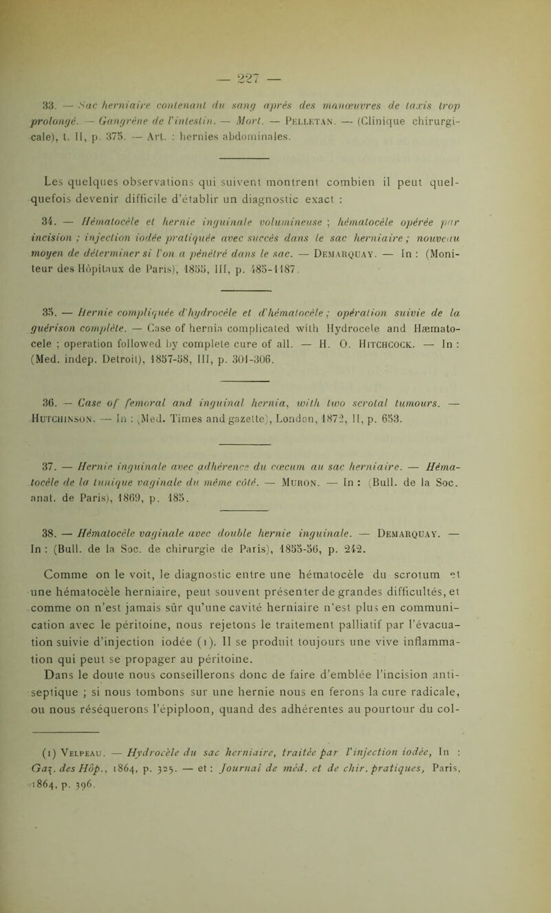 33. — Sac herniaire contenant du sang après des manœuvres de taxis trop prolongé. — Gangrène de l'intestin. — Mort. — Pelletan. — (Clinique chirurgi- cale), t. II, p. 375. — Art. : hernies abdominales. Les quelques observations qui suivent montrent combien il peut quel- quefois devenir difficile d’établir un diagnostic exact : 34. — Ilëmalocèle et hernie inguinale volumineuse ; hémalocèle opérée par incision; injection iodée pratiquée avec succès dans le sac herniaire; nouveau moyen de déterminer si l'on a pénétré dans le sac. — Demarquay. — In : (Moni- teur des Hôpitaux de Paris), 1855, III, p. 185-1187, 35. — hernie compliquée d'hydrocèle et d'hémalocèle ; opération suivie de la guérison complète. — Case of hernin complicaled with Hydrocele and Hæmato- cele ; operation followed hy complété cure of ail. — H. O. Hitchcock. — In : (Med. indep. Detroit), 1857-58, III, p. 301-306. 36. — Case of fémoral and inguinal hernia, with two scrotal lumours. — Hutchinson. — In : vMed. Times and gazette), London, 1872, II, p. 653. 37. — Hernie inguinale avec adhérence du cæcum au sac herniaire. — Hèma- tocèle de la tunique vaginale du même côté. — Muron. —• In : (Bull, de la Soc. anat. de Paris), 1869, p. 185. 38. — Hémalocèle vaginale avec double hernie inguinale. — Demarquay. — In : (Bull, de la Soc. de chirurgie de Paris), 1855-56, p. 242. Comme on le voit, le diagnostic entre une hématocèle du scrotum et une hématocèle herniaire, peut souvent présenter de grandes difficultés, et comme on n’est jamais sur qu’une cavité herniaire n’est plus en communi- cation avec le péritoine, nous rejetons le traitement palliatif par l'évacua- tion suivie d’injection iodée (i). 11 se produit toujours une vive inflamma- tion qui peut se propager au péritoine. Dans le doute nous conseillerons donc de faire d’emblée l’incision anti- septique ; si nous tombons sur une hernie nous en ferons la cure radicale, ou nous réséquerons l’épiploon, quand des adhérentes au pourtour du col- (i) Velpeau. —Hydrocèle du sac herniaire, traitée par l'injection iodée, In : Ga\. des Hôp., 1864, p. 325. — et: Journal de mèd. et de chir. pratiques, Paris, 1864, p. 396.