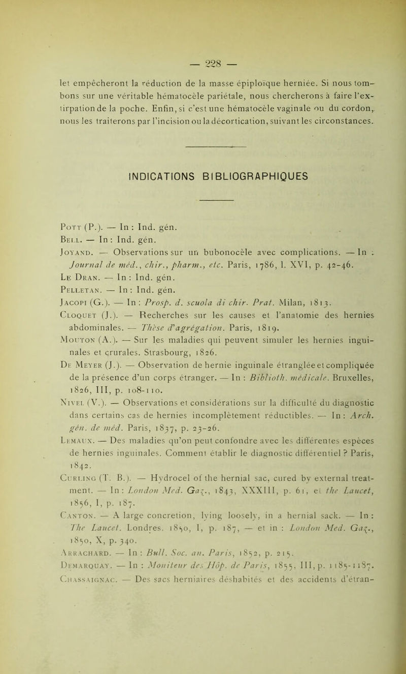 let empêcheront la réduction de la masse épiploïque herniée. Si nous tom- bons sur une véritable hématocèle pariétale, nous chercherons à faire l’ex- tirpation de la poche. Enfin, si c’est une hématocèle vaginale ou du cordon, nous les traiterons par l’incision ou la décortication, suivant les circonstances. INDICATIONS BIBLIOGRAPHIQUES Pott (P-). — In : Ind. gén. Bei.l. — In: Ind. gén. Joyand. — Observations sur un bubonocèle avec complications. —In . Journal Je méd., chir., pliarm., etc. Paris, 1786, 1. XVI, p. 42-46. Le Dran. — In : Ind. gén. Pelletan. — In: Ind. gén. Jacopi (G.). — In : Prosp. d. scuola di cliir. Prat. Milan, 1813. Cloquet (J.). — Recherches sur les causes et l’anatomie des hernies abdominales. — Thèse d'agrégation. Paris, 1819. Mouton (A.). — Sur les maladies qui peuvent simuler les hernies ingui- nales et çrurales. Strasbourg, 1826. De Meyer (J.). — Observation de hernie inguinale étranglée et compliquée de la présence d’un corps étranger. — In : Biblioth. médicale. Bruxelles, 1826, 111, p. 108-11o. Nivei. (V.). — Observations et considérations sur la difficulté du diagnostic dans certain^ cas de hernies incomplètement réductibles. — In: Arch. gén. de méd. Paris, 1837, p. 23-26. Lemaux. — Des maladies qu’on peut confondre avec les différentes espèces de hernies inguinales. Comment établir le diagnostic différentiel ? Paris, ! 842. Curmng (T. B.). — Hvdrocel of the hernial sac, cured bv external treat- ment. — In: London Med. Ga1843, XXXIII, p. 6t, et the Lancet, 1856, I, p. 187. Canton. — A large concrétion, lying loosely, in a hernial sack. — In : The I.aucet. Londres. 18^0, I, p. 187, — et in : London Med. Gu^., 1850, X, p.340. Arrachard. — In: Bull. Soc. an. Paris, 1852, p. 215. Demarquay. — In : Moniteur de., Hop. de Paris, 1855, III, p. 1 185-1187. Ch a ss a ic> n ac. — Des sacs herniaires déshabités et des accidents d’étran-