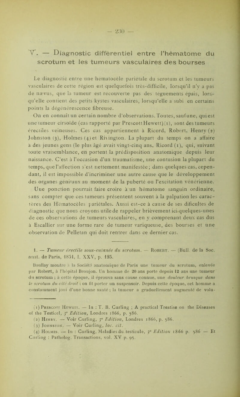 vD — Diagnostic différentiel entre l’hématome du scrotum et les tumeurs vasculaires des bourses Le diagnostic entre une hématocèle pariétale du scrotum et les tumeurs vasculaires de cette région est quelquefois très-difficile, lorsqu’il n’y a pas de nævus, que la tumeur est recouverte pas des téguements épais, lors- qu’elle contient des petits kystes vasculaires, lorsqu’elle a subi en certains points la dégénérescence fibreuse. On en connaît un certain nombre d’observations. Toutes, sauf une, qui est une tumeur cirsoïde (cas rapporté par Prescott Hewett)(i), sont des tumeurs érectiles veineuses. Ces cas appartiennent à Ricord, Robert, Henry (2) Johnston (3), Holmes (4) et Rhington. La plupart du temps on a affaire à des jeunes gens (le plus âgé avait vingt-cinq ans, Ricord (1), qui, suivant toute vraisemblance, en portent la prédisposition anatomique depuis leur naissance. C’est à l’occasion d’un traumatisme, une contusion la plupart du temps, que l’affection s'est nettement manifestée; dans quelques cas, cepen- dant, il est impossible d’incriminer une autre cause que le développement des organes génitaux au moment de la puberté ou l’excitation vénérienne. Uue ponction pourrait faire croire à un hématome sanguin ordinaire, sans compter que ces tumeurs présentent souvent à la palpation les carac- tères des Hematocèles pariétales. Aussi est-ce à cause de ses dificultes de d iagnostic que nous croyons utile de rappeler brièvement ici quelques-unes de ces observations de tumeurs vasculaires, en y comprenant deux cas dus à Escallier sur une forme rare de tumeur variqueuse, des bourses et une observation de Pelletan qui doit rentrer dans ce dernier cas. 1. — Tumeur érectile sous-cutanée du scrotum. — Robert. — (Bull, de la Soc. anat. de Paris, 1831, I. XXV, p. 193. Boullay montre à la Société anatomique de Paris une tumeur du scrotum, enlevée par Robert, à l’hùpital Beaujon. Un homme de 20 ans porte depuis 12 ans une tumeur du scrotum ; à cette époque, il éprouva sans cause connue, une douleur brusque dans Le scrotum du côte droit ; on fit porter un suspensoir. Depuis cette époque, cet homme a constamment joui d’une bonne santé; la tumeur a graduellement augmenté de volu- (1) Prescott Hewett. — In : T. B. Curling ; A practical Treatise on the Diseases of the Testicel, 3' Edition, Londres 1866, p. 586. (2) Henry. — Voir Curling, 3e Edition, Londres 1866, p. 386. (3) Johnston. — Voir Curling, loc. cit. (4) Holmes. — I11 : Curling, Maladies du testicule, 30 Edition 1866 p. 586 — Et Curling ; Patholog. Transactions, vol. XV p. 93.
