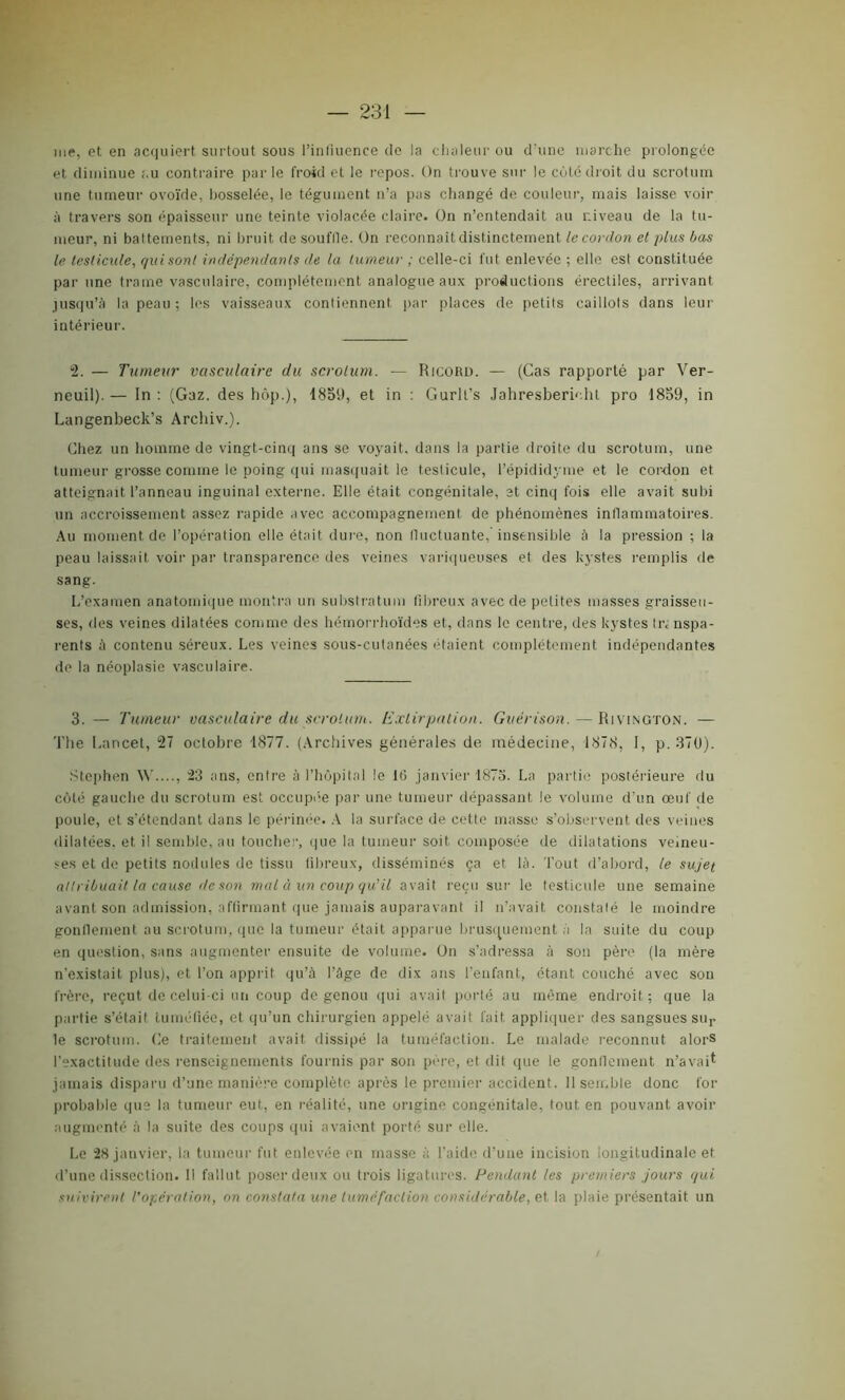 me, et en acquiert surtout sous l’infiuence de la chaleur ou d’une marche prolongée et diminue ;.u contraire parle froid et le repos. On trouve sur le côté droit du scrotum une tumeur ovoïde, bosselée, le tégument, n’a pas changé de couleur, mais laisse voir à travers son épaisseur une teinte violacée claire. On n’entendait au niveau de la tu- meur, ni battements, ni bruit de souffie. On reconnaît distinctement le cordon et plus bas le testicule, qui sont indépendants de la tumeur ; celle-ci fut enlevée ; elle est constituée par une trame vasculaire, complètement analogue aux productions érectiles, arrivant jusqu’à la peau; les vaisseaux contiennent par places de petits caillots dans leur intérieur. 2. — Tumeur vasculaire du scrotum. — Ricord. — (Cas rapporté par Ver- neuil).— In: (Gaz. des hôp.), 1859, et in : Gurll’s Jahresbericht pro 1859, in Langenbeck’s Archiv.). Chez un homme de vingt-cinq ans se voyait, dans la partie droite du scrotum, une tumeur grosse comme le poing qui masquait le testicule, l’épididyme et le cordon et atteignait l’anneau inguinal externe. Elle était congénitale, et cinq fois elle avait subi un accroissement assez rapide avec accompagnement de phénomènes inflammatoires. Au moment de l’opération elle était dure, non fluctuante, insensible à la pression ; la peau laissait voir par transparence des veines variqueuses et des kystes remplis de sang. L’examen anatomique montra un substratum fibreux avec de petites masses graisseu- ses, des veines dilatées comme des hémorrhoïdes et, dans le centre, des kystes lr< nspa- rents à contenu séreux. Les veines sous-cutanées étaient complètement indépendantes de la néoplasie vasculaire. 3. — Tumeur vasculaire du scrotum. Extirpation. Guérison. — Rivington. — The Lancet, 27 octobre 1877. (Archives générales de médecine, 1878, I, p. 370). Stephen W...., 23 ans, entre à l’hôpital le 16 janvier 1873. La partie postérieure du côté gauche du scrotum est occupée par une tumeur dépassant le volume d’un œuf de poule, et s’étendant dans le périnée. A la surface de cette masse s’observent des veines dilatées, et il semble, au toucher, que la tumeur soit composée de dilatations veineu- ses et de petits nodules de tissu fibreux, disséminés ça et là. Tout d’abord, le sujet attribuait la cause île son mal à un coup qu'il avait reçu sur le testicule une semaine avant son admission, affirmant que jamais auparavant il n’avait constaté le moindre gonflement au scrotum, que la tumeur était apparue brusquement à la suite du coup en question, sans augmenter ensuite de volume. Un s’adressa à son père (la mère n’existait plus), et l’on apprit qu’à l’âge de dix ans l’enfant, étant couché avec son frère, reçut de celui-ci un coup de genou qui avait porté au même endroit; que la partie s’était tuméfiée, et qu’un chirurgien appelé avait fait appliquer des sangsues su,, le scrotum. Ce traitement avait dissipé la tuméfaction. Le malade reconnut alors l’exactitude des renseignements fournis par son père, et dit que le gonflement n’avait jamais disparu d’une manière complète après le premier accident. Il semble donc foi- probable que la tumeur eut, en réalité, une origine congénitale, tout en pouvant avoir augmenté à la suite des coups qui avaient porté sur elle. Le 28 janvier, la tumeur fut enlevée en masse à l'aide d’une incision longitudinale ef d’une dissection. 11 fallut poser deux ou trois ligatures. Pendant les premiers jours qui suivirent l’opération, on constata une tuméfaction considérable, et la plaie présentait un