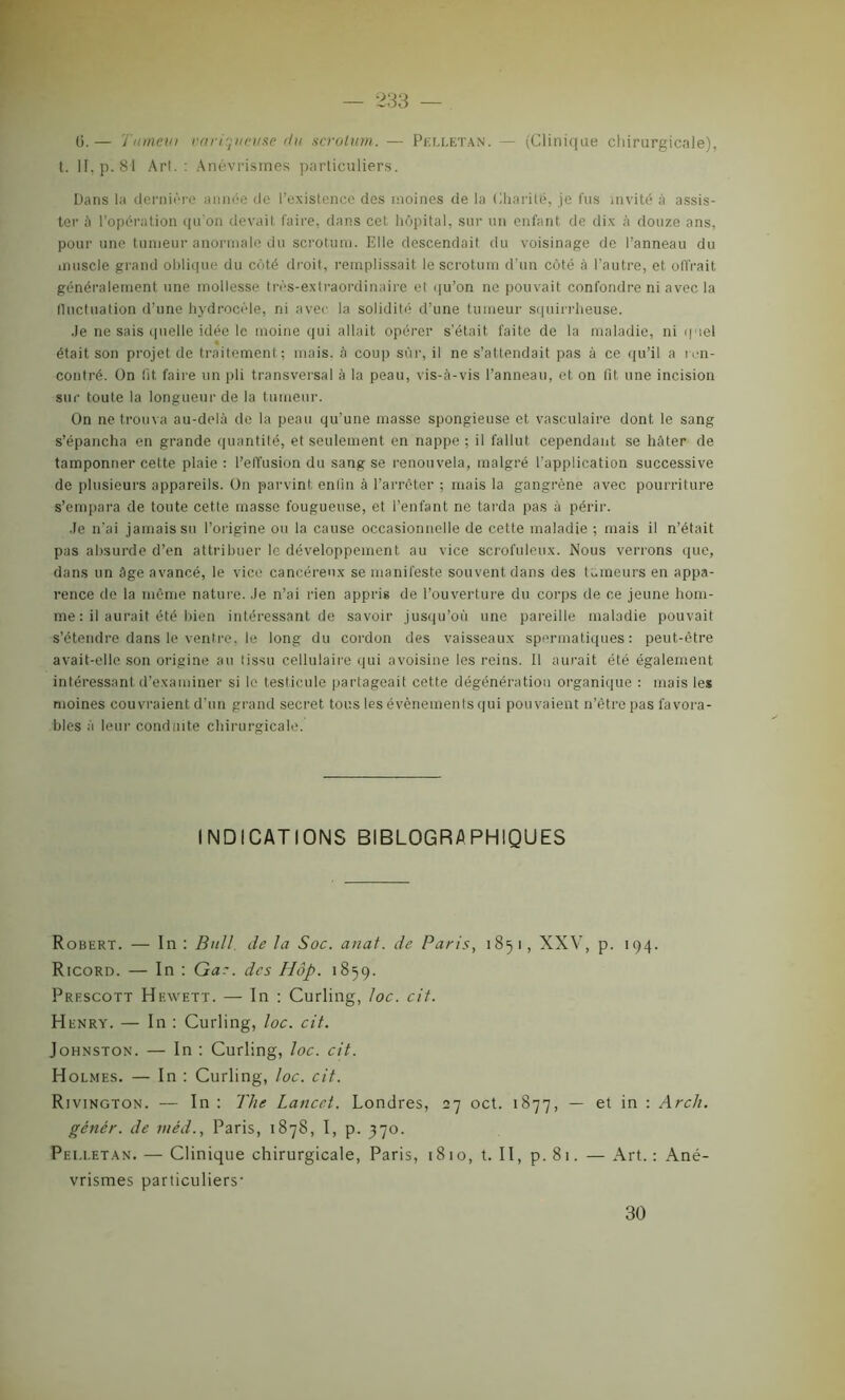 0. — Tianeut variqueuse du scrotum. — Pelletan. — (Clinique chirurgicale), t. II, p. 81 Arl. : Anévrismes particuliers. Dans la dernière année de l’existence des moines de la Charité, je fus invité à assis- ter à l’opération qu'on devait faire, dans cet hôpital, sur un enfant de dix à douze ans, pour une tumeur anormale du scrotum. Elle descendait du voisinage de l’anneau du muscle grand oblique du côté droit, remplissait le scrotum d’un côté à l’autre, et offrait généralement une mollesse très-extraordinaire et qu’on ne pouvait confondre ni avec la fluctuation d’une hydrocèle, ni avec la solidité d’une tumeur squirrheuse. Je ne sais quelle idée le moine qui allait opérer s’était faite de la maladie, ni quel « était son projet de traitement; mais, à coup sûr, il ne s’attendait pas à ce qu’il a ren- contré. ün !it faire un pli transversal à la peau, vis-à-vis l’anneau, et on fit une incision sur toute la longueur de la tumeur. On ne trouva au-delà de la peau qu’une masse spongieuse et vasculaire dont le sang s’épancha en grande quantité, et seulement en nappe ; il fallut cependant se hâter de tamponner cette plaie : l’effusion du sang se renouvela, malgré l’application successive de plusieurs appareils. On parvint enfin à l’arrêter ; mais la gangrène avec pourriture s’empara de toute cette masse fougueuse, et l’enfant ne tarda pas à périr. Je n'ai jamais su l’origine ou la cause occasionnelle de cette maladie ; mais il n’était pas absurde d’en attribuer le développement au vice scrofuleux. Nous verrons que, dans un âge avancé, le vice cancéreux se manifeste souvent dans des tumeurs en appa- rence de la même nature. Je n’ai rien appris de l’ouverture du corps de ce jeune hom- me : il aurait été bien intéressant de savoir jusqu’où une pareille maladie pouvait s’étendre dans le ventre, le long du cordon des vaisseaux spermatiques: peut-être avait-elle son origine au tissu cellulaire qui avoisine les reins. Il aurait été également intéressant d’examiner si le testicule partageait cette dégénération organique : mais les moines couvraient d’un grand secret tous les évènements qui pouvaient n’ètre pas favora- bles à leur conduite chirurgicale. INDICATIONS BIBLOGRAPHIQUES Robert. — In : Bull de la Soc. anal, de Paris, 1851, XXV, p. 194. Ricord. — In : Gac. des Hôp. 1859. Prfscott Hewett. — In ; Curling, loc. cit. Henry. — In : Curling, loc. cit. Johnston. — In : Curling, loc. cit. Holmes. — In : Curling, loc. cit. Rivington. — In: The Lancet. Londres, 27 oct. 1877, — et in : Arch. génér. de méd., Paris, 1878, I, p. 370. Pelletan. — Clinique chirurgicale, Paris, 1810, t. II, p. 81. —Art.: Ané- vrismes particuliers- 30
