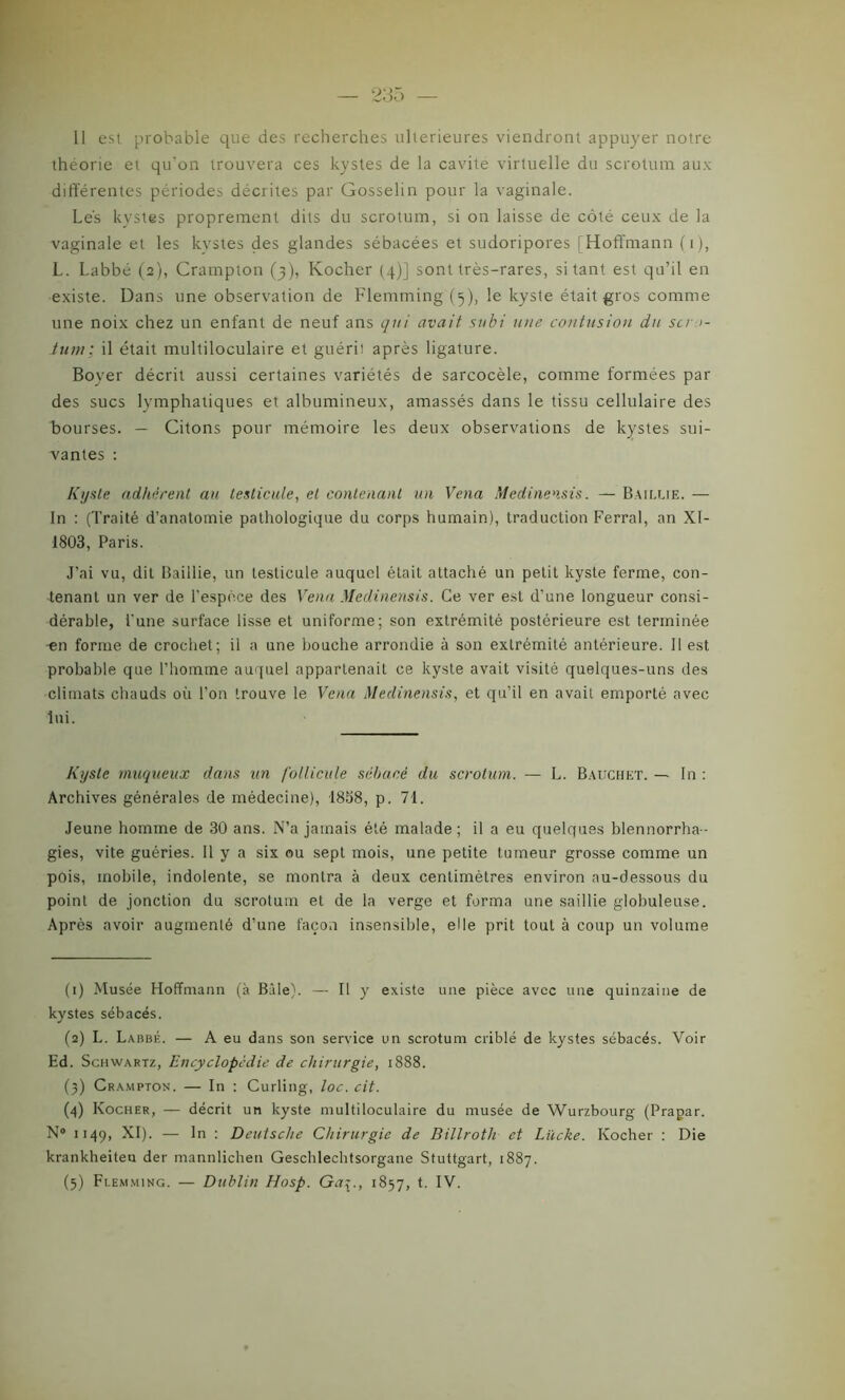 Il est probable que des recherches ultérieures viendront appuyer notre théorie et qu'on trouvera ces kystes de la cavité virtuelle du scrotum aux différentes périodes décrites par Gosselin pour la vaginale. Les kystes proprement dits du scrotum, si on laisse de côté ceux de la vaginale et les kystes des glandes sébacées et sudoripores [Hoffmann (1), L. Labbé (2), Crampton (3), Kocher (4)] sont très-rares, si tant est qu’il en existe. Dans une observation de Flemming (5), le kyste était gros comme une noix chez un enfant de neuf ans qui avait subi une contusion du scr >- tuin; il était multiloculaire et guérit après ligature. Boyer décrit aussi certaines variétés de sarcocèle, comme formées par des sucs lymphatiques et albumineux, amassés dans le tissu cellulaire des bourses. — Citons pour mémoire les deux observations de kystes sui- vantes : Kyste adhèrent au testicule, et contenant un Vena Medinensis. — Baillie. —■ In : (Traité d’anatomie pathologique du corps humain), traduction Ferrai, an XI- 1803, Paris. J’ai vu, dit Baillie, un testicule auquel était attaché un petit kyste ferme, con- tenant un ver de l'espèce des Vena Medinensis. Ce ver est d'une longueur consi- dérable, l'une surface lisse et uniforme; son extrémité postérieure est terminée •en forme de crochet; il a une bouche arrondie à son extrémité antérieure. Il est probable que l’homme auquel appartenait ce kyste avait visité quelques-uns des climats chauds où l’on trouve le Vena Medinensis, et qu’il en avait emporté avec lui. Kyste muqueux dans un follicule sébacé du scrotum. — L. Bauchet. — In : Archives générales de médecine), 1858, p. 71. Jeune homme de 30 ans. N’a jamais été malade; il a eu quelques blennorrha- gies, vite guéries. Il y a six ou sept mois, une petite tumeur grosse comme un pois, mobile, indolente, se montra à deux centimètres environ au-dessous du point de jonction du scrotum et de la verge et forma une saillie globuleuse. Après avoir augmenté d’une façon insensible, elle prit tout à coup un volume (1) Musée Hoffmann (à Bâle). — Il y existe une pièce avec une quinzaine de kystes sébacés. (2) L. Labbé. — A eu dans son service un scrotum criblé de kystes sébacés. Voir Ed. Schwartz, Encyclopédie de chirurgie, 1888. (3) Crampton. — In : Curling, toc. cit. (4) Kocher, — décrit un kyste multiloculaire du musée de Würzbourg (Prapar. N° 1149, XI). — In : Deutsche Chirurgie de Billroth et Liicke. Kocher : Die krankheiteu der mannlichen Geschlechtsorgane Stuttgart, 1887. (5) Flemming. — Dublin Hosp. Ga^.t 1857, t. IV.