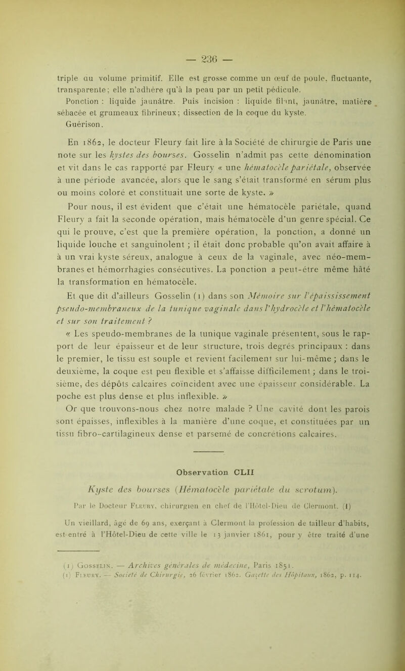 triple au volume primitif. Elle est grosse comme un œuf de poule, fluctuante,, transparente; elle n’adhère qu’à la peau par un petit pédicule. Ponction : liquide jaunâtre. Puis incision : liquide filant, jaunâtre, matière sébacée et grumeaux fibrineux; dissection de la coque du kyste. Guérison. En 1862, le docteur Fleury fait lire à la Société de chirurgie de Paris une note sur les kystes des bourses. Gosselin n’admit pas cette dénomination et vit dans le cas rapporté par Fleury « une hématocèlepariétale, observée à une période avancée, alors que le sang s’était transformé en sérum plus ou moins coloré et constituait une sorte de kyste. » Pour nous, il est évident que c’était une hématocèle pariétale, quand Fleury a fait la seconde opération, mais hématocèle d’un genre spécial. Ce qui le prouve, c’est que la première opération, la ponction, a donné un liquide louche et sanguinolent ; il était donc probable qu’on avait affaire à à un vrai kyste séreux, analogue à ceux de la vaginale, avec néo-mem- branes et hémorrhagies consécutives. La ponction a peut-être même hâté la transformation en hématocèle. Et que dit d’ailleurs Gosselin (1) dans son Mémoire sur l’épaississement pseudo-membraneux de la tunique vaginale dans l'hydroccle et Vhématocèle et sur son traitement ? « Les speudo-membranes de la tunique vaginale présentent, sous le rap- port de leur épaisseur et de leur structure, trois degrés principaux : dans le premier, le tissu est souple et revient facilement sur lui-même; dans le deuxième, la coque est peu flexible et s’affaisse difficilement ; dans le troi- sième, des dépôts calcaires coïncident avec une épaisseur considérable. La poche est plus dense et plus inflexible. » Or que trouvons-nous chez notre malade ? Une cavité dont les parois sont épaisses, inflexibles à la manière d’une coque, et constituées par un tissu fibro-cartilagineux dense et parsemé de concrétions calcaires. Observation CLII Kyste des bourses (Hématocèle pariétale du scrotum). Par le Docteur Fleury, chirurgien en chef de riIùtel-Dieu de Clermont. (1) Un vieillard, âgé de 69 ans, exerçant à Clermont la profession de tailleur d’habits, est entré à l’Hôtel-Dieu de cette ville le 13 janvier 1861, pour y être traité d’une (1 ) Gossklin. — Archives générales de médecine, Paris 1851.