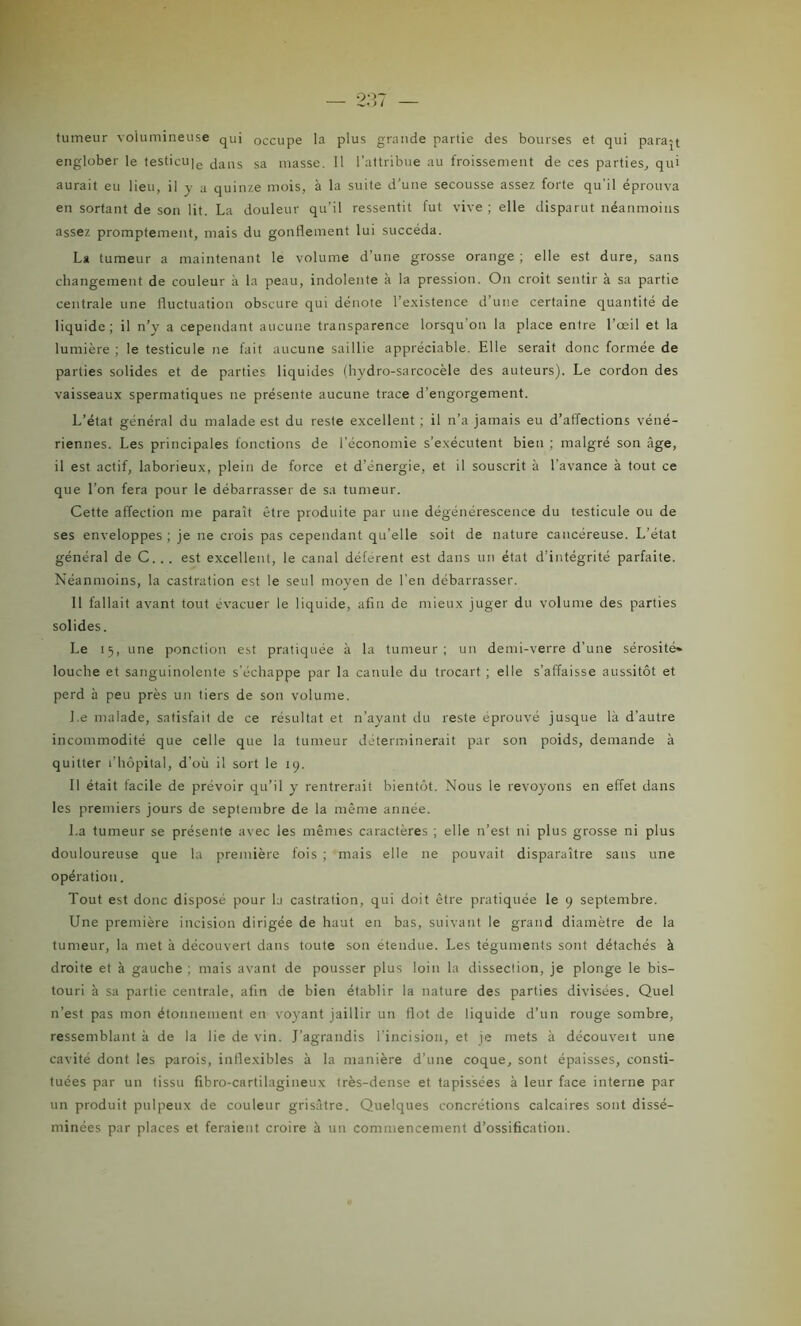tumeur volumineuse qui occupe la plus grande partie des bourses et qui paraît englober le testicu]e dans sa masse. 11 l’attribue au froissement de ces parties, qui aurait eu lieu, il y a quinze mois, à la suite d’une secousse assez forte qu'il éprouva en sortant de son lit. La douleur qu’il ressentit fut vive ; elle disparut néanmoins assez promptement, mais du gonflement lui succéda. La tumeur a maintenant le volume d’une grosse orange ; elle est dure, sans changement de couleur à la peau, indolente k la pression. On croit sentir à sa partie centrale une fluctuation obscure qui dénote l’existence d’une certaine quantité de liquide; il n’y a cependant aucune transparence lorsqu'on la place entre l’œil et la lumière ; le testicule ne fait aucune saillie appréciable. Elle serait donc formée de parties solides et de parties liquides (hydro-sarcocèle des auteurs). Le cordon des vaisseaux spermatiques ne présente aucune trace d’engorgement. L’état général du malade est du reste excellent ; il n’a jamais eu d’affections véné- riennes. Les principales fonctions de l’économie s’exécutent bien ; malgré son âge, il est actif, laborieux, plein de force et d’énergie, et il souscrit à l’avance à tout ce que l’on fera pour le débarrasser de sa tumeur. Cette affection me paraît être produite par une dégénérescence du testicule ou de ses enveloppes ; je ne crois pas cependant qu’elle soit de nature cancéreuse. L'état général de C... est excellent, le canal déférent est dans un état d’intégrité parfaite. Néanmoins, la castration est le seul moyen de l’en débarrasser. 11 fallait avant tout évacuer le liquide, afin de mieux juger du volume des parties solides. Le 15, une ponction est pratiquée à la tumeur; un demi-verre d’une sérosité* louche et sanguinolente s’échappe par la canule du trocart ; elle s’affaisse aussitôt et perd à peu près un tiers de son volume. J.e malade, satisfait de ce résultat et n’ayant du reste éprouvé jusque là d’autre incommodité que celle que la tumeur déterminerait par son poids, demande à quitter l’hôpital, d’où il sort le 19. Il était facile de prévoir qu’il y rentrerait bientôt. Nous le revoyons en effet dans les premiers jours de septembre de la même année. La tumeur se présente avec les mêmes caractères ; elle n’est ni plus grosse ni plus douloureuse que la première fois ; mais elle ne pouvait disparaître sans une opération. Tout est donc disposé pour la castration, qui doit être pratiquée le 9 septembre. Une première incision dirigée de haut en bas, suivant le grand diamètre de la tumeur, la met à découvert dans toute son étendue. Les téguments sont détachés à droite et à gauche ; mais avant de pousser plus loin la dissection, je plonge le bis- touri à sa partie centrale, afin de bien établir la nature des parties divisées. Quel n’est pas mon étonnement en voyant jaillir un flot de liquide d’un rouge sombre, ressemblant à de la lie de vin. J’agrandis l'incision, et je mets à découveit une cavité dont les parois, inflexibles à la manière d’une coque, sont épaisses, consti- tuées par un tissu fibro-cartilagineux très-dense et tapissées à leur face interne par un produit pulpeux de couleur grisâtre. Quelques concrétions calcaires sont dissé- minées par places et feraient croire à un commencement d’ossification.