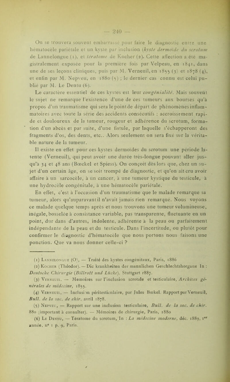 On se trouvera souvent embarrassé pour faire le diagnostic enire une hématocèle pariétale et un kyste par inclusion (kyste dermoide du scrotum de Lannelongue (i), et tératome de Kocher (2). Cette affection a été ma- gistralement exposée pour la première fois par Velpeau, en 1841, dans une de ses leçons cliniques, puis par M. Verneuil, en 1855 (3) et 1878 (4), et enfin par M. Nepveu, en 1880 (3) ; le dernier cas connu est celui pu- blié par M. Le Dentu (6). Le caractère essentiel de ces kystes est leur congénialité. Mais souvent le sujet ne remarque l’existence d’une de ces tumeurs aux bourses qu’à propos d’un traumatisme qui sera le point de départ de phénomènes inflam- matoires avec toute la série des accidents consécutifs : accroissement rapi- de et douloureux de la tumeur, rougeur et adhérence du scrotum, forma- tion d’un abcès et par suite, d’une fistule, par laquelle s’échapperont des fragments d’os, des dents, etc.. Alors seulement on sera fixé sur la vérita- ble nature de la tumeur. Il existe en effet pour ces kystes dermoïdes du scrotum une période la- lente (Verneuil), qui peut avoir une durée très-longue pouvant aller jus- qu’à 34 et 48 ans (Bœckel et Spiess). On conçoit dès lors que, chez un su- jet d’un certain âge, on se soit trompé de diagnostic, et qu’on ait cru avoir affaire à un sarcocèle, à un cancer, à une tumeur kystique du testicule, à une hydrocèle congénitale, à une hématocèle pariétale. En effet, c’est à l’occasion d’un traumatisme que le malade remarque sa tumeur, alors qu’auparavantil n’avait jamais rien remarqué. Nous voyons ce malade quelque temps après et nous trouvons une tumeur volumineuse, inégale, bosselée à consistance variable, pas transparente, fluctuante en un point, dur dans d’autres, indolente, adhérente à la peau ou parfaitement indépendante de la peau et du testicule. Dans l’incertitude, ou plutôt pour confirmer le diagnostic d’hématocèle que nous portons nous faisons une ponction. Que va nous donner celle-ci ? (1) Lannelongue (Oh — Traité des kystes congénitaux, Paris, 1886 (2) Kocher (Théodor). — Die krankheiten der mannlichen Gesehlechtshorgane In : Deutsche Chirurgie (Billrott und Lücke). Stuttgart rSSy. (3) Verneuil. — Mémoires sur l’inclusion scrotale et testiculaire, Archives gé- nérales de médecine, 1855. (4) Verneuil, — Inclusiin péritesticnlaire, par Jules Bœkel. Rapport par Verneuil, Bull, de la soc. de ehir. avril 1878. (5) Nepveu, — Rapport sur une inclusion testiculaire, Bull, de la soc. de chir. 880 ^important à consulter). — Mémoires de chirurgie, Paris, 1880 (6) Le Dentu, —Tératome du scrotum. In : La médecine moderne, déc. 1889, Ier