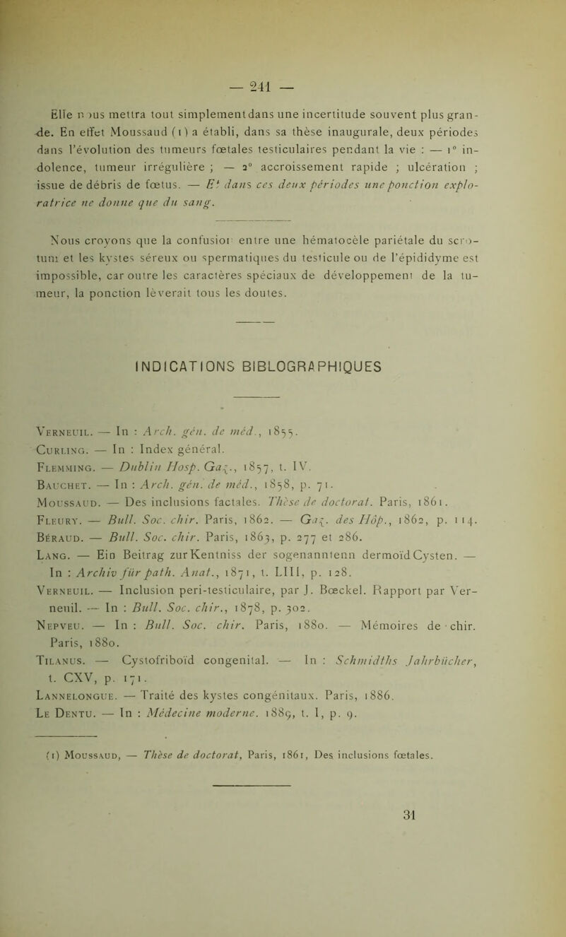 Elle n >us mettra tout simplementdans une incertitude souvent plus gran- de. En effet Moussaud (i) a établi, dans sa thèse inaugurale, deux périodes dans l’évolution des tumeurs fœtales testiculaires pendant la vie : — i° in- dolence, tumeur irrégulière ; — 20 accroissement rapide ; ulcération ; issue de débris de fœtus. — Et dans ces deux périodes une ponction explo- ratrice ne donne que du sang. Nous croyons que la confusion entre une hématocèle pariétale du scro- tum et les kystes séreux ou spermatiques du tesiiculeou de l’épididyme est impossible, car outre les caractères spéciaux de développement de la tu- meur, la ponction lèverait tous les doutes. INDICATIONS BIBLOGRAPHIQUES Verneuil. — In : Arch. gén. de méd., 1855. Curling. — In : Index général. Flemming. — Dublin Hosp. Ga1857, IV. Bauchet. — In : Arcli. gén. de méd., 1858, p. 71. Moussaud. — Des inclusions factales. Thèse de doctorat. Paris, 1861. Fleury. — Bull. Soc. chir. Paris, 1862. — Gaç. des Hàp., 1862, p. 1 14. Béraud. — Bull. Soc. chir. Paris, 1863, p. 277 et 286. Lang. — Ein Beitrag zurKentniss der sogenanntenn dermoïdCysten. — In : Archiv fiir path. Anat., 1871, t. LUI, p. 128. Verneuil. — Inclusion peri-testiculaire, par J. Bœckel. Rapport par Ver- neuil. — In : Bull. Soc. chir., 1878, p. 302. Nepveu. — In : Bull. Soc. chir. Paris, 1880. — Mémoires de chir. Paris, 1880. Tilanus. — Cystofriboïd congénital. — In : Schmidths Jahrbiicher, t. CXV, p. 171. Lannelongue. — Traité des kystes congénitaux. Paris, 1886. Le Dentu. — In : Médecine moderne. 1889, t. I, p. 9. (1) Moussaud, — Thèse de doctorat, Paris, 1861, Des inclusions fœtales. 31