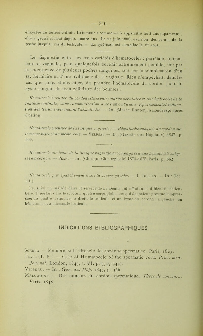 entcystee du testicule droit. La tumeur a commencé à apparaître huit ans auparavant elle a grossi surtout depuis quatre ans. Le 22 juin 1888, excision des parois de la poche jusqu’au ras du testicule. — La guérison est complète le ier août. Le diagnostic entre les trois variétés d’hématocèles : pariétale, funicu- laire et vaginale, peut quelquefois devenir extrêmement pénible, soit par la coexistence de plusieurs poches sanguines, soit par la complication d’un sac herniaire et d une hydrocèle de la vaginale. Rien n’empêchait, dans les cas que nous allons citer, de prendre l'hématocèle du cordon pour un kyste sanguin du tissu cellulaire des bourses Hémalocèle enkystée du cordon située entre un sac herniaire et une hydrocèle de la tunique vaginale, sans communication avec l'un ou l'autre. Epaissemenlet indura- tion des tissus environnant l'hématocèle. -- In : (Musée llunter), à Londres,d’après Curling. Ilcmatocèle enkyslee de la tunique vaginale. — Hémalocèle enkystée du cordon sur le même sujet et du même côté. — Velpeau — In : (Gazette des Hôpitaux) 1847, p. 366. Hémalocèle ancienne de la tunique vaginale accompagnée d une hémalocèle enkys- tée du cordon — Plan. — In : (CliniqueChirurgicale) 1874-1878,Paris, p. 562. Hémalocèle par épanchement dans la bourse gauche. — L. Jui.liex. — In : (loc. cit.) J’ai suivi un malade dans le service de Le Dentu qui offrait une difficulté particu- lière. Il portait dans le scrotum quatre corps globuleux qui donnaient presque l’impres- sion de quatre testicules : à droite le testicule et un kyste du cordon ; à gauche, un hématome et au-dessus le lesticule. INDICATIONS BIBLIOGRAPHIQUES Scarpa. — Memorio su 11’ idrocele del cordone spermatico. Paris, 1823. Te a le ( T. P.). — Case of Haematocele of t’ne spermatic cord. Prov. med. Journal. London, 1843, t. VI, p. (347-349). Velpeau. — In : Gaç. des IIop. 1847, p. 366. Malgaigne. — Des tumeurs du cordon spermatique. The se de concours. paris, 1848.