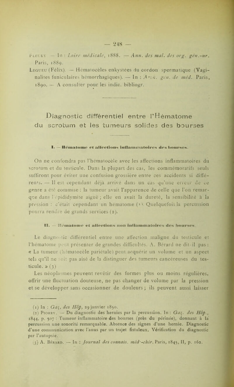 ri.fiiRY — In: Loire médicale, 1888. —Ann. des mal. des or g. gén.-ur. Paris, 18 8 9. Legueu (Félix). — Hématocèles enkystées du cordon spermatique (Vagi- nalites funiculaires hémorrhagiques). — In : A^th. gen. de mêd. Paris, 1890. — A consulter pour les indic. bibliogr. Diagnostic différentiel entre l'Hématome du scrotum et les tumeurs solides des bourses 1- — Hématome et affections mflamm;tt»ircs des bourses. On ne confondra pas l'hématocèle avec les affections inflammatoires du scrotum et du testicule. Dans la plupart des cas, les commémoratifs seuls suffiront pour éviter une confusion grossière entre ces accidents si diffé- rents. — 11 est cependant déjà arrivé dans un cas qu'une erreur de ce genre a été commise : la tumeur avait l’apparence de celle que l’on remar- que dans 1Yépididymite aiguë ; elle en avait la dureté, la sensibilité à la pression : c'était cependant un hématome (' Y Quelquefois la percussion pourra rendre de grands services (2). !!. — Blémutonic et affections 111111 inflammatoires des bourses. Le diagnostic différentiel entre une affection maligne du testicule et l’hématome peut présenter de grandes difficultés. A. Bérard ne dit-il pas: « La tumeur (himatocèle pariétale) peut acquérir un volume et un aspect tels qu’il ne soit pas aisé de la distinguer des tumeurs cancéreuses du tes- ticule. » (3) Les néoplasmes peuvent revêtir des formes plus ou moins régulières, offrir une fluctuation douteuse, ne pas changer de volume par la pression et se développer sans occasionner de douleurs ; ils peuvent aussi laisser (1) In : Ga\, des Hôp. 29 janvier 1850. (2) Piorry. — Du diagnostic des hernies par la percussion. In: Ga{. des Hôp., 1844, p. 507 : Tumeur inflammatoire des bourses (près du périnée), donnant à la percussion une sonorité remarquable. Absence des signes d’une hernie. Diagnostic d’une communication avec l’anus par un trajet fistuleux. Vérification du diagnostic par l’autopsie. • 3) A. Brrard. — In : Journal des connais, mèd'-chir. Paris, 1845, H» P- >62.