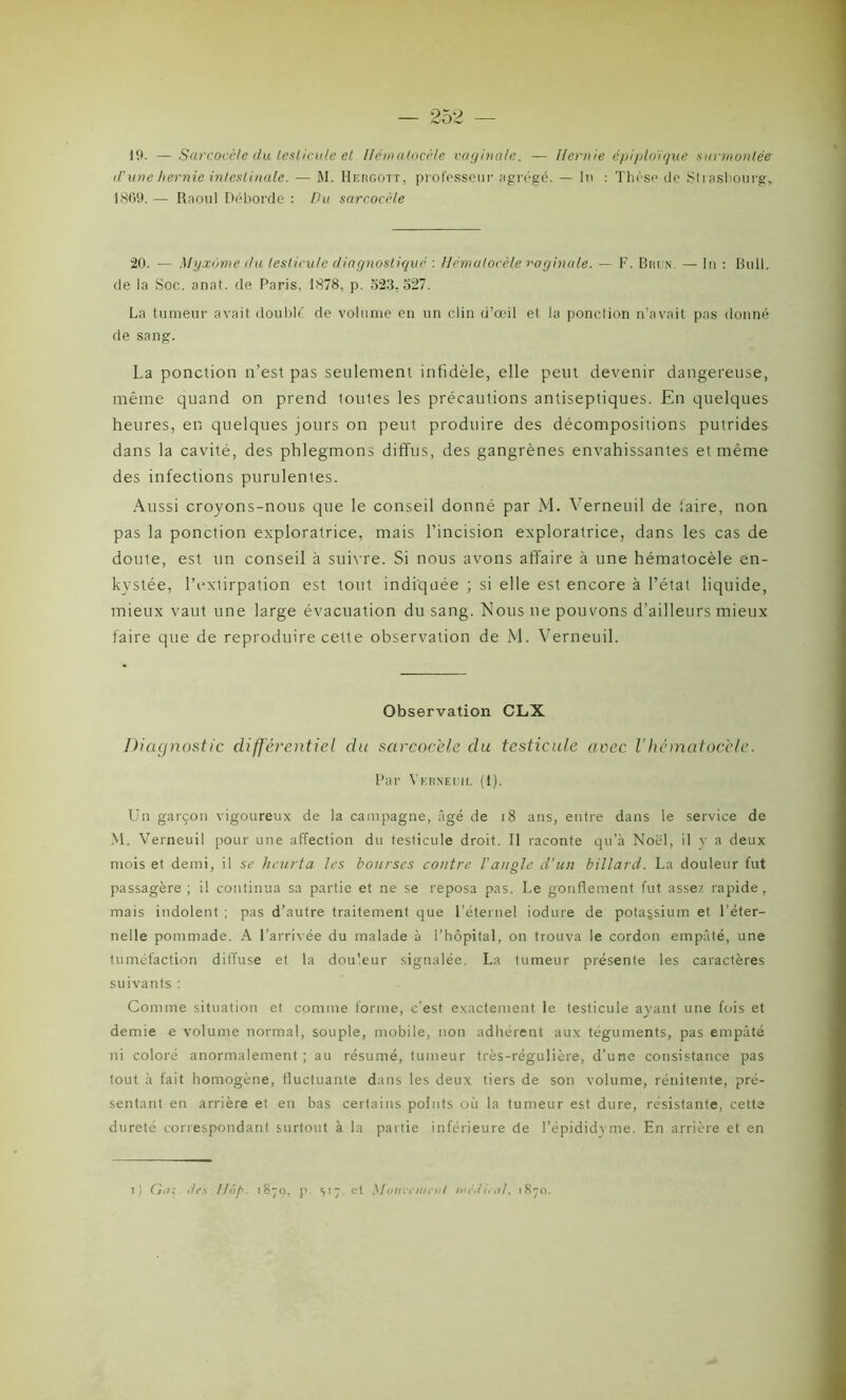 19. — Sarcocèle du leslicule et Hémalocèle vaginale. — Hernie épiploïque surmontée d'une hernie intestinale. — M. Hergott, professeur agrégé. — In : Thèse de Strasbourg, 1869. — Raoul Déborde : Du sarcocèle 20. — Myxome du leslicule diagnostiqué : Hémalocèle vaginale. — F. Brun. — lu : Bull, de la Soc. anat. de Paris. 1878, p. 323.527. La tumeur avait doublé de volume en un clin d’œil et la ponction n’avait pas donné de sang. La ponction n’est pas seulement infidèle, elle peut devenir dangereuse, même quand on prend toutes les précautions antiseptiques. En quelques heures, en quelques jours on peut produire des décompositions putrides dans la cavité, des phlegmons diffus, des gangrènes envahissantes et même des infections purulenles. Aussi croyons-nous que le conseil donné par M. Verneuil de faire, non pas la ponction exploratrice, mais l’incision exploratrice, dans les cas de doute, est un conseil à suivre. Si nous avons affaire à une hématocèle en- kystée, l’extirpation est tout indiquée ; si elle est encore à l’état liquide, mieux vaut une large évacuation du sang. Nous ne pouvons d’ailleurs mieux faire que de reproduire cette observation de M. Verneuil. Observation CLX Diagnostic différentiel du sarcocèle du testicule avec Vhématoccle. Par Verneuil (1). Un garçon vigoureux de la campagne, âgé de 18 ans, entre dans le service de M. Verneuil pour une affection du testicule droit. Il raconte qu’à Noël, il y a deux mois et demi, il se heurta les bourses contre l'angle d’un billard. La douleur fut passagère ; il continua sa partie et ne se reposa pas. Le gonflement fut assez rapide, mais indolent ; pas d’autre traitement que l’éternel iodure de potassium et l’éter- nelle pommade. A l’arrivée du malade à l’hôpital, on trouva le cordon empâté, une tuméfaction diffuse et la douleur signalée. La tumeur présente les caractères suivants : Comme situation et comme forme, c’est exactement le testicule avant une fois et demie e volume normal, souple, mobile, non adhérent aux téguments, pas empâté ni coloré anormalement ; au résumé, tumeur très-régulière, d’une consistance pas tout à fait homogène, fluctuante dans les deux tiers de son volume, rénitente, pré- sentant en arrière et eu bas certains points où la tumeur est dure, résistante, cette dureté correspondant surtout à la partie inférieure de l’épididvme. En arrière et en t) Cju; des Hop. 18-9, p. s17 et Mouvement medical, 1870.
