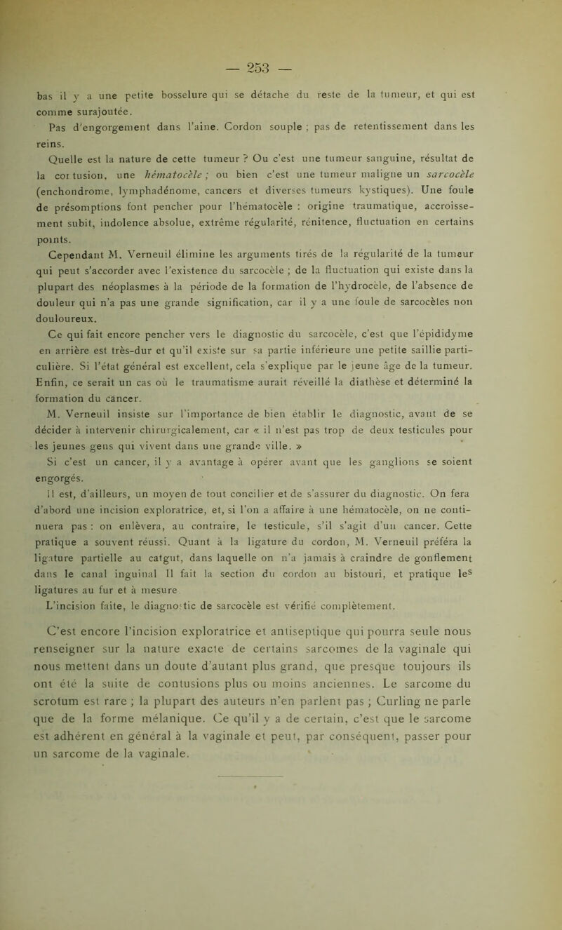 comme surajoutée. Pas d'engorgement dans l’aine. Cordon souple : pas de retentissement dans les reins. Quelle est la nature de cette tumeur ? Ou c’est une tumeur sanguine, résultat de la coi tusion, une hèmatocele ; ou bien c’est une tumeur maligne un sarcocèle (enchondrome, lymphadénome, cancers et diverses tumeurs kystiques). Une foule de présomptions font pencher pour l’hématocèle : origine traumatique, accroisse- ment subit, indolence absolue, extrême régularité, rénitence, fluctuation en certains points. Cependant M. Verneuil élimine les arguments tirés de la régularité de la tumeur qui peut s’accorder avec l’existence du sarcocèle ; de la fluctuation qui existe dans la plupart des néoplasmes à la période de la formation de l’hydrocèle, de l’absence de douleur qui n’a pas une grande signification, car il y a une loule de sarcocèles non douloureux. Ce qui fait encore pencher vers le diagnostic du sarcocèle, c'est que l'épididyme en arrière est très-dur et qu'il existe sur sa partie inférieure une petite saillie parti- culière. Si l’état général est excellent, cela s'explique par le jeune âge de la tumeur. Enfin, ce serait un cas où le traumatisme aurait réveillé la diathèse et déterminé la formation du cancer. M. Verneuil insiste sur l'importance de bien établir le diagnostic, avant de se décider à intervenir chirurgicalement, car « il n'est pas trop de deux testicules pour les jeunes gens qui vivent dans une grande ville. » Si c’est un cancer, il y a avantage à opérer avant que les ganglions se soient engorgés. 11 est, d’ailleurs, un moyen de tout concilier et de s’assurer du diagnostic. On fera d’abord une incision exploratrice, et, si l’on a affaire à une hématocèle, on ne conti- nuera pas : on enlèvera, au contraire, le testicule, s’il s’agit d’un cancer. Cette pratique a souvent réussi. Quant à la ligature du cordon, M. Verneuil préféra la ligature partielle au catgut, dans laquelle on n’a jamais à craindre de gonflement dans le canal inguinal II fait la section du cordon au bistouri, et pratique les ligatures au fur et à mesure L’incision faite, le diagno'tic de sarcocèle est vérifié complètement. C’est encore l’incision exploratrice et antiseptique qui pourra seule nous renseigner sur la nature exacte de certains sarcomes de la vaginale qui nous mettent dans un doute d’autant plus grand, que presque toujours ils ont été la suite de contusions plus ou moins anciennes. Le sarcome du scrotum est rare ; la plupart des auteurs n’en parlent pas ; Curling ne parle que de la forme mélanique. Ce qu’il y a de certain, c’est que le sarcome est adhérent en général à la vaginale et peut, par conséquent, passer pour un sarcome de la vaginale.