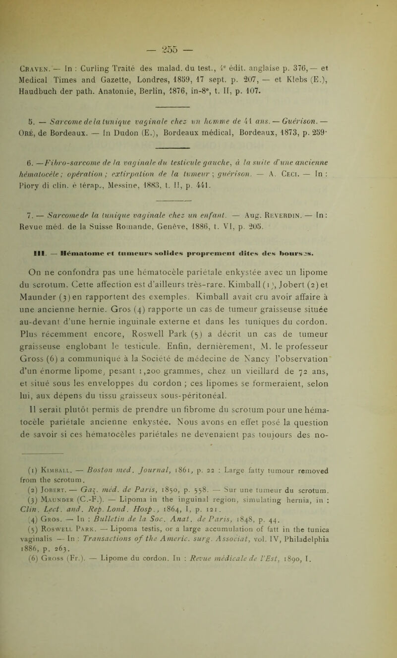 Craven. — In : Curling Traité des malad. du test., 4e édit, anglaise p. 370,— et Medical Times and Gazette, Londres, 1859, 17 sept. p. 207, — et Klebs (E.), Haudbuch der path. Anatomie, Berlin, 1876, in-8°, t. II, p. 107. 5. — Sarcome delà tunique vaginale chez un homme de 41 ans. — Guérison.— Oré, de Bordeaux. — In Dudon (E.), Bordeaux médical, Bordeaux, 1873, p. 259- 0. —Fibro-sarcome de la vaginale du testicule gauche, à la suite d'une ancienne hèmatocèle ; opération ; extirpation de la tumeur ; guérison. — A. Ceci. — In: Piory di clin, è térap,, Messine, 1883, t. Il, p. 441. 7. — Sarcome de la tunique vaginale chez un enfant. — Aug. Reverdin. — In: Revue méd. de la Suisse Romande, Genève, 1886, t. VI, p. 205. III. — Hématome et tumeurs solides proprement «iites des bourses. On ne confondra pas une hèmatocèle pariétale enkystée avec un lipome du scrotum. Cette affection est d’ailleurs très-rare. Kimball ( î), Jobert (2) et Maunder (3)en rapportent des exemples. Kimball avait cru avoir affaire à une ancienne hernie. Gros (4) rapporte un cas de tumeur graisseuse située au-devant d’une hernie inguinale externe et dans les tuniques du cordon. Plus récemment encore, Roswell Park (5) a décrit un cas de tumeur graisseuse englobant le testicule. Enfin, dernièrement, Al. le professeur Gross (6) a communiqué à la Société de médecine de Nancy l’observation d’un énorme lipome, pesant 1,200 grammes, chez un vieillard de 72 ans, et situé sous les enveloppes du cordon ; ces lipomes se formeraient, selon lui, aux dépens du tissu graisseux sous-péritonéal. 11 serait plutôt permis de prendre un fibrome du scrotum pour une héma- tocèle pariétale ancienne enkystée. Nous avons en effet posé la question de savoir si ces hématocèles pariétales ne devenaient pas toujours des no- (1) Kimball. — Boston med. Journal, 1861, p. 22 : Large fatty tumour removed from the scrotum. (2) Jobert. — Ga{. méd. de Paris, 1850, p. 558. — Sur une tumeur du scrotum. (3) Maunder (C.-F.). — Lipoma in the inguinal région, simulating hernia, in : Clin. Lect. and. Rep.Lond. Hosp., 1864, I, p. 121. 4) Gros. — In : Bulletin de la Soc. Anat. de Paris, 1848, p. 44. (5) Roswell Park. — Lipoma testis, or a large accumulation of fatt in the tunica vaginalis — In : Transactions of the Americ. sur g. Associât, vol. IV, Philadelphia 1886, p. 263. (6) Gross (Fr.). — Lipome du cordon. In : Revue médicale de l’Est, 1890, I.