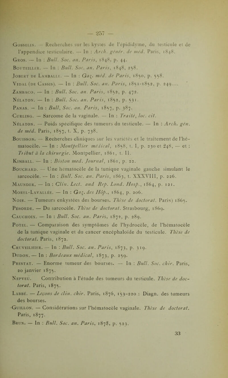 Gosselin. — Recherches sur les kystes de l’épididyme, du testicule et de l’appendice testiculaire. — In : Arch. gênèr. de méd. Paris, 1848. Gros. — ln : Bull. Soc. an. Paris, 1848, p. 44. Bouteillkr. — In : Bull. Soc. an. Paris, 1848, 258. Jobert de Lamballe. — In : Ga^. méd. de Paris, 1850, p. 558. Vidal (de Cassis). — In : Bull. Soc. au. Paris, 185 1-1852, p. 249.... Zambaco. — In : Bull. Soc. an. Paris, 1852, p. 472. Nélaton. — In : Bull. Soc. an. Paris, 1852, p. 531. Panas. — In : Bull, Soc. an. Paris, 1857, p. 387. Curling. — Sarcome de la vaginale. — In : Traité, loc. cit. Nélaton. — Poids spécifique des tumeurs du testicule. — In : Arch. gén. de méd. Paris, 1857, t. X, p. 738. Bouisson. — Recherches cliniques sur les variétés et le traitement de l’hé- matocèle. — In : Montpellier médical, 1858, t. I, p. 230 et ^48, — et : Tt ibut à la chirurgie. Montpellier, 1861, t. II. Kimball. — ln : Biston med. Journal, 1861, p. 22. Bouchard. — Une hématocèle de la tunique vaginale gauche simulant le sarcocèle. — In : Bull. Soc. an. Paris, 1863, t. XXXVIII, p. 226. Maunder. — ln : Clin. Lcct. and Rep. Lond. Hosp., 1864, p. 121. Morel-Lavallée. — In : Gu{. des Hâp., 1864, p. 206. Noir. — Tumeurs enkystées des bourses. Thèse de doctorat. Paris) 1865. Peiiorde. — Du sarcocèle. Thèse de doctorat. Strasbourg, 1869. Cauchoix. — In : Bull. Soc. an. Paris,, 1872, p. 289. Potel. — Comparaison des symptômes de l’hydrocèle, de l’hématocèle de la tunique vaginale et du cancer encéphaloïde du testicule. Thèse de doctorat. Paris, 1872. Cruveilhier.— In : Bull. Soc. an. Paris, 1873, p. 319. Diidon.— In : Bordeaux médical, 1873, p. 259. Prestat. — Enorme tumeur des bourses. — In : Bull. Soc. chir. Paris, 20 janvier 1875. Nepveu. Contribution à l’étude des tumeurs du teslicule. Thèse de doc- torat. Paris, 1875. Labbé. — Leçons de clin. chir. Paris, 1876, 153-220 : Diagn. des tumeurs des bourses. Guillon. — Considérations sur l’hématocèle vaginale. Thèse de doctorat. Paris, 1877. Brun. — In : Bull. Soc. an. Paris, 1878, p. 523. 33