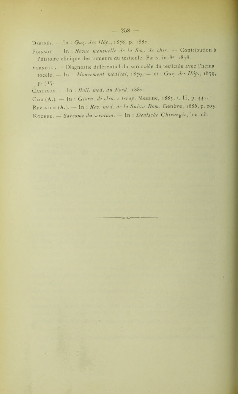 Després. — ln : Gaç. des Hôp., 1878, p. 1882. Poinsot. — In : Revue mensuelle de la Soc. de dur. - • Contribution à l’histoire clinique des tumeurs du testicule. Paris, in-8% 1878. Verneuii- — Diagnostic différentiel du sarcocèle du testicule avec l’hérna tocèle. — In : Mouvement medical, 1879, — et : Ga^. des Hôp., 1879, p. 517. Castiaux. — In : Bull. méd. du Nord, 1882. Ceci (A.). — In : Giorn. di clin, e terap. Messine, 1883, t. Il, p. 441. Reverdin (A.). — In ; Rev. méd. de la Suisse Rom. Genève, 1886, p. 205. Kocher. — Sarcome du scrotum. — In : Deutsche Chirurgie, loc. cit.