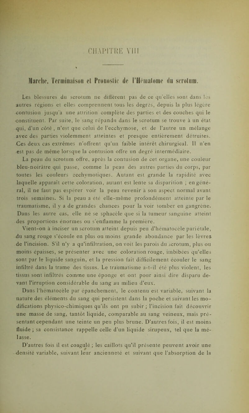 Marche, Terminaison et Pronostic de l'Hématome du scrotum. Les blessures du scrotum ne diffèrent pas de ce qu’elles sont dans les autres régions et elles comprennent tous les degrés, depuis la plus légère contusion jusqu'à une attrition complète des parties et des couches qui le constituent. Par suite, le sang répandu dans le scrotum se trouve à un état qui, d’un côté , n’est que celui de l’ecchymose, et de l’autre un mélange avec des parties violemment atteintes et presque entièrement détruites. Ces deux cas extrêmes n’offrent qu’un faible intérêt chirurgical. Il n’en est pas de même lorsque la contusion offre un degré intermédiaire. La peau du scrotum offre, après la contusion de cet organe, une couleur bleu-noirâtre qui passe, comme la peau des autres parties du corps, par toutes les couleurs ecchvmotiques. Autant est grande la rapidité avec laquelle apparaît cette coloration, autant est lente sa disparition ; en géné- ral, il ne faut pas espérer voir la peau revenir à son aspect normal avant trois semaines. Si la peau a été elle-même profondément atteinte par le traumatisme, il y a de grandes chances pour la voir tomber en gangrène. Dans les autre cas, elle né se sphacèle que si la tumeur sanguine atteint des proportions énormes ou s’enflamme la première. Vient-on à inciser un scrotum atteint depuis peu d’hématocèle pariétale, du sang rouge s’écoule en plus ou moins grande abondance par les lèvres de l’incision. S’il n’y a qu’infiltration, on voit les parois du scrotum, plus ou moins épaisses, se présenter avec une coloration rouge, imbibées qu’elles sont par le liquide sanguin, et la pression fait difficilement écouler le sang infiltré dans la trame des tissus. Le traumatisme a-t-il été plus violent, les tissus sont infiltrés comme une éponge et ont pour ainsi dire disparu de- vant l’irruption considérable du sang au milieu d’eux. Dans l’hématocèle par épanchement, le contenu est variable, suivant la nature des éléments du sang qui persistent dans la poche et suivant les mo- difications physico-chimiques qu’ils ont pu subir ; l’incision fait découvrir une masse de sang, tantôt liquide, comparable au sang veineux, mais pré- sentant cependant une teinte un peu plus brune. D’autres fois, il est moins fluide ; sa consistance rappelle celle d’un liquide sirupeux, tel que la mé- lasse. D’autres fois il est coagulé ; les caillots qu’il présente peuvent avoir une densité variable, suivant leur ancienneté et suivant que l’absorption de la