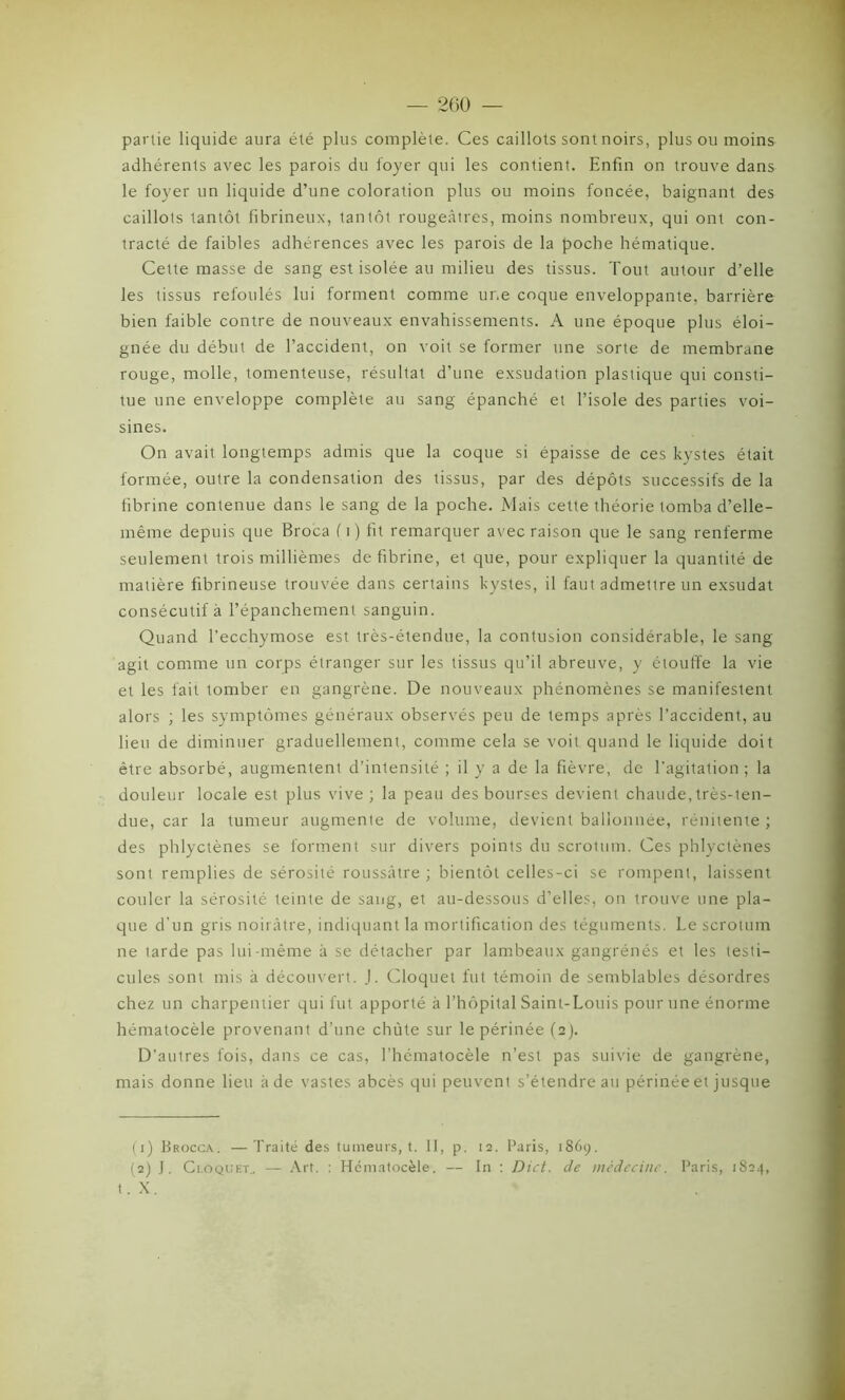 partie liquide aura été plus complète. Ces caillots sont noirs, plus ou moins adhérents avec les parois du foyer qui les contient. Enfin on trouve dans le foyer un liquide d’une coloration plus ou moins foncée, baignant des caillots tantôt fibrineux, tantôt rougeâtres, moins nombreux, qui ont con- tracté de faibles adhérences avec les parois de la poche hématique. Cette masse de sang est isolée au milieu des tissus. Tout autour d’elle les tissus refoulés lui forment comme ur.e coque enveloppante, barrière bien faible contre de nouveaux envahissements. A une époque plus éloi- gnée du début de l’accident, on voit se former une sorte de membrane rouge, molle, tomenteuse, résultat d’une exsudation plastique qui consti- tue une enveloppe complète au sang épanché et l’isole des parties voi- sines. On avait longtemps admis que la coque si épaisse de ces kystes était formée, outre la condensation des tissus, par des dépôts successifs de la fibrine contenue dans le sang de la poche. Mais cette théorie tomba d’elle- même depuis que Broca (i) fit remarquer avec raison que le sang renferme seulement trois millièmes défibriné, et que, pour expliquer la quantité de matière fibrineuse trouvée dans certains kystes, il faut admettre un exsudât consécutif à l’épanchement sanguin. Quand l’ecchymose est très-étendue, la contusion considérable, le sang agit comme un corps étranger sur les tissus qu’il abreuve, y étouffe la vie et les fait tomber en gangrène. De nouveaux phénomènes se manifestent alors ; les symptômes généraux observés peu de temps après l’accident, au lieu de diminuer graduellement, comme cela se voit quand le liquide doit être absorbé, augmentent d’intensité ; il y a de la fièvre, de l’agitation; la douleur locale est plus vive; la peau des bourses devient chaude, très-ten- due, car la tumeur augmente de volume, devient ballonnée, rénitente ; des phlyctènes se forment sur divers points du scrotum. Ces phlyctènes sont remplies de sérosité roussàtre ; bientôt celles-ci se rompent, laissent couler la sérosité teinte de sang, et au-dessous d’elles, on trouve une pla- que d'un gris noirâtre, indiquant la mortification des téguments. Le scrotum ne tarde pas lui-même à se détacher par lambeaux gangrénés et les testi- cules sont mis à découvert. J. Cloquet fut témoin de semblables désordres chez un charpentier qui fut apporté à l’hôpital Saint-Louis pour une énorme hématocèle provenant d’une chute sur le périnée (2). D’autres fois, dans ce cas, l’hématocèle n’est pas suivie de gangrène, mais donne lieu à de vastes abcès qui peuvent s’étendre au périnée et jusque (1) Brocca. — Traité des tumeurs, t. II, p. 12. Taris, 1869. (2) J. Cloquet.. — Art. : Hématocèle. — In : Dict. de médecine. Paris, 1824, t.X
