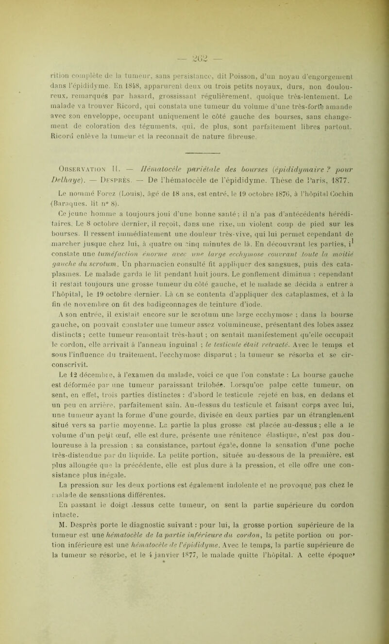 — 202 — rit ion complète de la tumeur, sans persistance, dit Poisson, d’un noyau d’engorgement dans l’épididyme. En 1848, apparurent deux ou trois petits noyaux, durs, non doulou- reux, remarqués par hasard, grossissant régulièrement, quoique très-lentement. Le malade va trouver Ricord, qui constata une tumeur du volume d’une très-fort'e amande avec son enveloppe, occupant uniquement le côté gauche des bourses, sans change- ment de coloration des téguments, qui, de plus, sont parfaitement libres partout. Ricord enlève la tumeur et la reconnaît de nature fibreuse. Observation II. — Hématocèle pariétale des bourses (épididymaire ? pour Delhnye). — Dkspkès. — De i’héinatocèle de l’épididyme. Thèse de Paris, 1877. Le nommé Forez (Louis), Agé de 18 ans, est entré, le 19 octobre 1870, à l’hôpital (lochin (Baraques, lit n° 8). Ce jeune homme a toujours joui d’une bonne santé: il n’a pas d’antécédents hérédi- taires. Le 8 octobre dernier, il reçoit, dans une rixe, un violent coup de pied sur les bourses. Il ressent immédiatement une douleur très-vive, qui lui permet cependant de marcher jusque chez lui, à quatre ou cinq minutes de là. En découvrant les parties, i* constate une tuméfaction énorme avec une tarye ecchymose rouvrant toute la moitié yauche du scrotum. Un pharmacien consulté fit appliquer des sangsues, puis des cata- plasmes. Le malade garda le lit pendant huit jours. Le gonllement diminua : cependant il restait toujours une grosse tumeur du côté gauche, et le malade se décida a entrera l’hôpital, le 19 octobre dernier. Là en se contenta d’appliquer des cataplasmes, et à la fin de novembre on fit. des badigeonnages de teinture d’iode. A son entrée, il existait encore sur le sciotum une large ecchymose ; dans la bourse gauche, on pouvait constater une tumeur assez volumineuse, présentant des lobes assez distincts; cette tumeur remontait très-haut; on sentait manifestement qu’elie occupait le cordon, elle arrivait à l’anneau inguinal ; le testicule était rétracté. Avec le temps et sous l'influence du traitement, l’ecchymose disparut; la tumeur se résorba et se cir- conscrivit. Le 12 décembie, à l’examen du malade, voici ce que l’on constate : La bourse gauche est déformée par une tumeur paraissant trilobée. Lorsqu’on palpe cette tumeur, on sent, en effet, trois parties distinctes : d’abord le testicule rejeté en bas, en dedans et un peu en arrière, parfaitement sain. Au-dessus du testicule et faisant corps avec lui, une tumeur ayant la forme d’une gourde, divisée en deux parties par un étranglement situé vers sa partie moyenne. La partie la plus grosse est placée au-dessus ; elle a le volume d’un pel/it œuf, elle est dure, présente une rénitence élastique, n’est pas dou- loureuse à la pression : sa consistance, partout égale, donne la sensation d’une poche Irès-distendue par du liquide. La petite portion, située au-dessous de la première, est plus allongée que la précédente, elle est plus dure à la pression, et elle offre une con- sistance plus inégale. La pression sur les deux portions est également indolente et ne provoque] pas chez le malade de sensations différentes. En passant le doigt dessus cette tumeur, on sent la partie supérieure du cordon intacte. M. Desprès porte le diagnostic suivant : pour lui, la grosse portion supérieure de la tumeur est une hématocèle de la partie inférieure du cordon, la petite portion ou por- tion inférieure est une hématocèle de l’épididyme. Avec le temps, la partie supérieure de la tumeur se résorbe, et le 4 janvier ls77, le malade quitte l’hôpital. A cette époque»