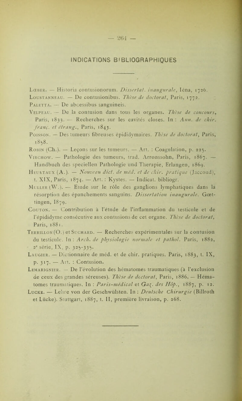 INDICATIONS BIBLIOGRAPHIQUES Lœber. — Historia contusionorum. Dissertât, inaugurale, Iéna, 172O. Loustanneau. — De comusionibus. Th'ese de doctorat, Paris, 1772. Paletta. — De abcessibus sanguineis. Velpeau. — De la contusion dans tous les organes. Thèse de concours, Paris, 1833. — Recherches sur les cavités closes. In : Ann. de. chir. franc, et étrang., Paris, 1843. Poisson. — Des tumeurs fibreuses épididymaires. Thèse de doctorat, Paris, 1858. Robin (Ch.). — Leçons sur les tumeurs. — Art. : Coagulation, p. 225. Virchow. — Pathologie des tumeurs, trad. Arronssohn, Paris, 1867. — Handbuch des speciellen Pathologie und Thérapie, Erlangen, 1869. H K urtaux (A.). — Nouveau dict. de mêd. et de chir. pratique (Jaccoud), t. XIX, Paris, 1874. — Art. : Kystes. — Indicat. bibliogr. Muller (W.). — Etude sur le rôle des ganglions lymphatiques dans la résorption des épanchements sanguins. Dissertation inaugurale. Gœt- tingen, 1879. Couton. — Contribution à l’étude de l’inflammation du testicule et de l’épididyme consécutive aux contusions de cet organe. Thèse de doctorat, Paris, 1881. Terrillon (O. ) et Suchard. — Recherches expérimentales sur la contusion du testicule. In: Arch. de physiologie normale et pathol. Paris, 1882, 2e série, IX, p. 325-335. Laugier. — Dictionnaire de méd. et de chir. pratiques. Paris, 1883, t. IX, p. 317. — Art. : Contusion. Lemarignier. — De l’évolution des hématomes traumatiques (à l’exclusion de ceux des grandes séreuses). Thèse de doctorat, Paris, 1886. — Héma- tomes traumatiques. In : Paris-médical et Qaç. des Hop., 1887, p. 12. Lucke. — Lehre von der Geschwülsten. In : Deutsche Chirurgie (Billroth et Lücke). Stuttgart, 1887, t. II, première livraison, p. 268.