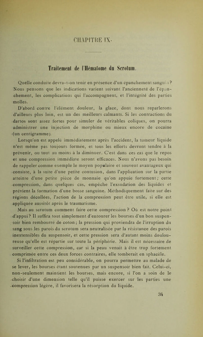 Traitement (le l'Hématome du Scrotum. Quelle conduite devra-t-on tenir en présence d’un épanchement sanguin ? Nous pensons que les indications varient suivant l’ancienneté de l’épan- chement, les complications qui l’accompagnent, et l’intégrité des parties molles. D’abord contre l’élément douleur, la glace, dont nous reparlerons d’ailleurs plus loin, est un des meilleurs calmants. Si les contractions du dartos sont assez fortes pour simuler de véritables coliques, on pourra administrer une injection de morphine ou mieux encore de cocaïne (un centigramme). Lorsqu’on est appelé immédiatement après l’accident, la tumeur liquide n’est même pas toujours formée, et tous les efforts devront tendre à la prévenir, ou tout au moins à la diminuer. C’est dans ces cas que le repos et une compression immédiate seront efficaces. Nous n’avons pas besoin de rappeler comme exemple le moyen populaire et souvent avantageux qui consiste, à la suite d’une petite contusion, dans l’application sur la partie atteinte d’une petite pièce de monnaie qu’on appuie fortement; cette compression, dans quelques cas, empêche l’exsudation des liquides et prévient la formation d’une bosse sanguine. Méthodiquement faite sur des régions décollées, l’action de la compression peut être utile, si elle est appliquée aussitôt après le traumatisme. Mais au scrotum comment faire cette compression ? Où est notre point d’appui ? Il suffira tout simplement d’entourer les bourses d’un bon suspen- soir bien rembourré de coton ; la pression qui proviendra de l’irruption du sang sous les parois du scrotum sera neutralisée par la résistance des parois inextensibles du suspensoir, et cette pression sera d’autant moins doulou- reuse qu’elle est répartie sur toute la périphérie. Mais il est nécessaire de surveiller cette compression, car si la peau venait à être trop fortement comprimée entre ces deux forces contraires, elle tomberait en sphacèle. Si l’infiltration est peu considérable, on pourra permettre au malade de se lever, les bourses étant soutenues par un suspensoir bien fait. Celui-ci, non-seulement maintient les bourses, mais encore, si l’on a soin de le choisir d’une dimension telle qu’il puisse exercer sur les parties une compression légère, il favorisera la résorption du liquide. 34