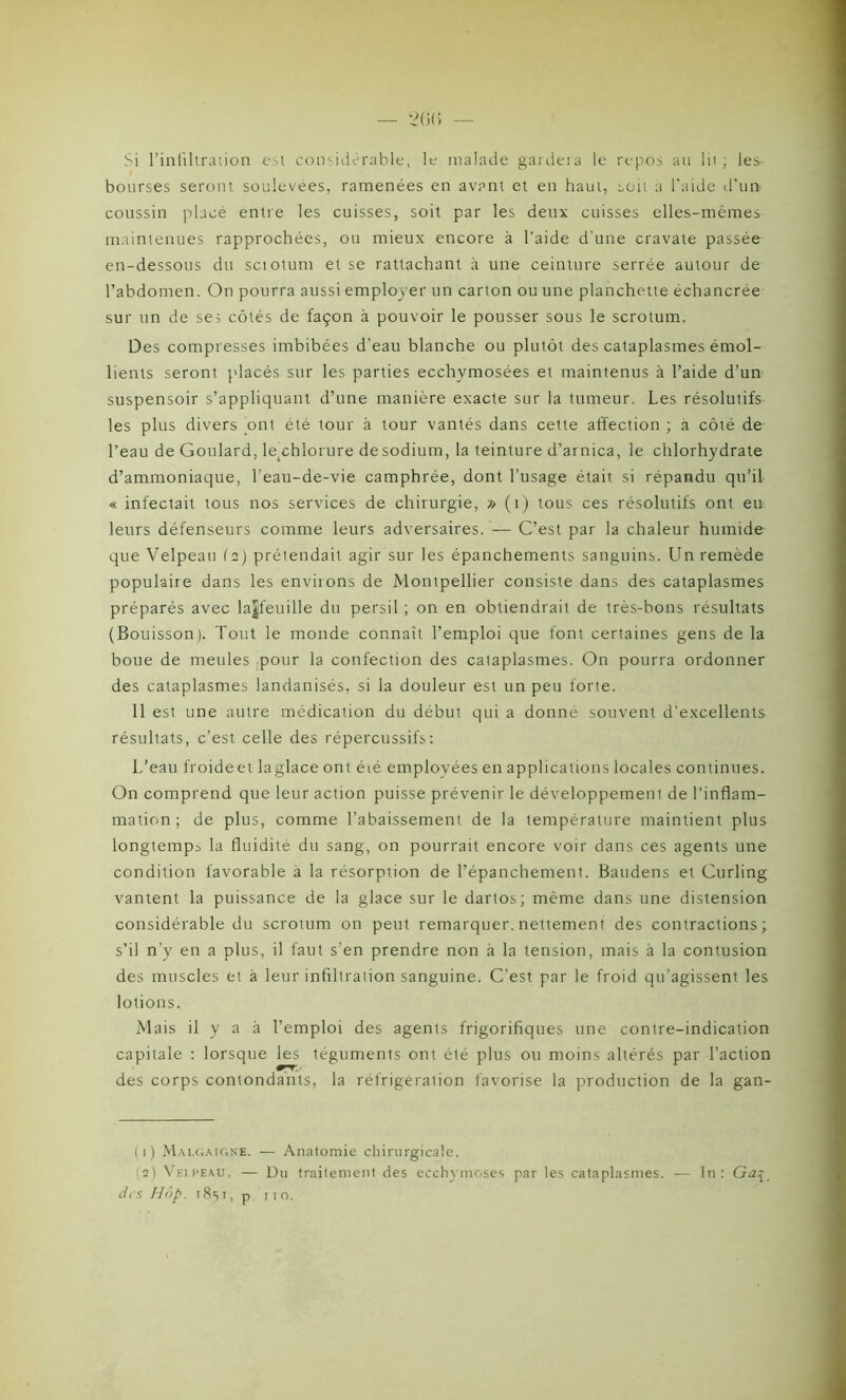 Si l'infiltration est considérable, le malade gardera le repos an lii ; les- bourses seront soulevées, ramenées en avant et en haut, soit a l’aide d’un coussin placé entre les cuisses, soit par les deux cuisses elles-mêmes maintenues rapprochées, ou mieux encore à l’aide d'une cravate passée en-dessous du sciotum et se rattachant à une ceinture serrée autour de l’abdomen. On pourra aussi employer un carton ou une planchette échancrée sur un de ses côtés de façon à pouvoir le pousser sous le scrotum. Des compresses imbibées d’eau blanche ou plutôt des cataplasmes émol- lients seront placés sur les parties ecchymosées et maintenus à l’aide d’un suspensoir s’appliquant d’une manière exacte sur la tumeur. Les résolutifs les plus divers ont été tour à tour vantés dans cette affection ; a côté de l’eau de Goulard, ^chlorure desodium, la teinture d’arnica, le chlorhydrate d’ammoniaque, l’eau-de-vie camphrée, dont l’usage était si répandu qu’il « infectait tous nos services de chirurgie, » (1) tous ces résolutifs ont eu leurs défenseurs comme leurs adversaires. — C’est par la chaleur humide que Velpeau (2) prétendait agir sur les épanchements sanguins. Un remède populaire dans les enviions de Montpellier consiste dans des cataplasmes préparés avec la|feuille du persil ; on en obtiendrait de très-bons résultats (Bouisson). Tout le monde connaît l’emploi que font certaines gens de la boue de meules pour la confection des cataplasmes. On pourra ordonner des cataplasmes landanisés, si la douleur est un peu forte. 11 est une autre médication du début qui a donné souvent d’excellents résultats, c’est celle des répercussifs: L’eau froideet laglace ont éié employées en applications locales continues. On comprend que leur action puisse prévenir le développement de l’inflam- mation; de plus, comme l’abaissement de la température maintient plus longtemps la fluidité du sang, on pourrait encore voir dans ces agents une condition favorable à la résorption de l’épanchement. Baudens et Curling vantent la puissance de la glace sur le dartos; même dans une distension considérable du scrotum on peut remarquer, nettement des contractions; s’il n’y en a plus, il faut s’en prendre non à la tension, mais à la contusion des muscles et à leur infiltration sanguine. C’est par le froid qu’agissent les lotions. Mais il y a à l’emploi des agents frigorifiques une contre-indication capitale : lorsque les téguments ont été plus ou moins altérés par l’action des corps contondants, la réfrigération favorise la production de la gan- ( 1 ) Malgaigne. — Anatomie chirurgicale. (2) Velpeau. — Du traitement des ecchymoses par les cataplasmes. — In: Ga$