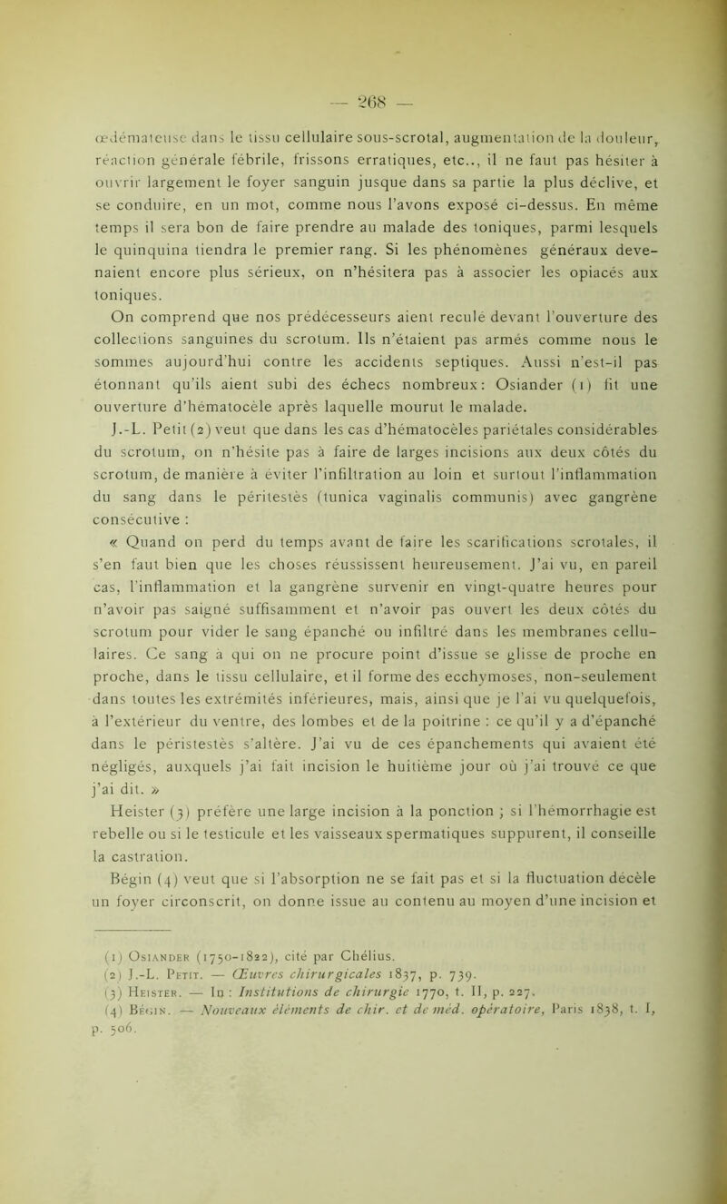 œdémateuse dans le tissu cellulaire sous-scrotal, augmentation île la douleur, réaction générale fébrile, frissons erratiques, etc.., il ne faut pas hésiter à ouvrir largement le foyer sanguin jusque dans sa partie la plus déclive, et se conduire, en un mot, comme nous l’avons exposé ci-dessus. En même temps il sera bon de faire prendre au malade des toniques, parmi lesquels le quinquina tiendra le premier rang. Si les phénomènes généraux deve- naient encore plus sérieux, on n’hésitera pas à associer les opiacés aux toniques. On comprend que nos prédécesseurs aient recule devant l'ouverture des collections sanguines du scrotum. Ils n’étaient pas armés comme nous le sommes aujourd’hui contre les accidents septiques. Aussi n'est-il pas étonnant qu’ils aient subi des échecs nombreux: Osiander (i) fit une ouverture d’hématocèle après laquelle mourut le malade. J.-L. Petit (2) veut que dans les cas d’hématocèles pariétales considérables du scrotum, on n’hésite pas à faire de larges incisions aux deux côtés du scrotum, de manière à éviter l’infiltration au loin et surtout l’inflammation du sang dans le péritestès (tunica vaginalis communis) avec gangrène consécutive : « Quand on perd du temps avant de faire les scarifications scrotales, il s’en faut bien que les choses réussissent heureusement. J’ai vu, en pareil cas, l'inflammation et la gangrène survenir en vingt-quatre heures pour n’avoir pas saigné suffisamment et n’avoir pas ouvert les deux côtés du scrotum pour vider le sang épanché ou infiltré dans les membranes cellu- laires. Ce sang a qui on ne procure point d’issue se glisse de proche en proche, dans le tissu cellulaire, et il forme des ecchymoses, non-seulement dans toutes les extrémités inférieures, mais, ainsi que je l’ai vu quelquefois, à l’extérieur du ventre, des lombes et de la poitrine : ce qu’il y a d’épanché dans le péristestès s’altère. J’ai vu de ces épanchements qui avaient été négligés, auxquels j’ai fait incision le huitième jour où j’ai trouvé ce que j’ai dit. » Heister (3) préfère une large incision à la ponction ; si l’hémorrhagie est rebelle ou si le testicule et les vaisseaux spermatiques suppurent, il conseille la castration. Bégin (4) veut que si l’absorption ne se fait pas et si la fluctuation décèle un foyer circonscrit, on donne issue au contenu au moyen d’une incision et (1) Osiander (1750-1822), cité par Chélius. (2) J.-L. Petit. — Œuvres chirurgicales 1837, p. 739. 13) Heister. — In: Institutions de chirurgie 1770, t. II, p. 227. (4) Bécin. — Nouveaux éléments de chir. et demèd. opératoire, Paris 1838, t. I, p. 506.