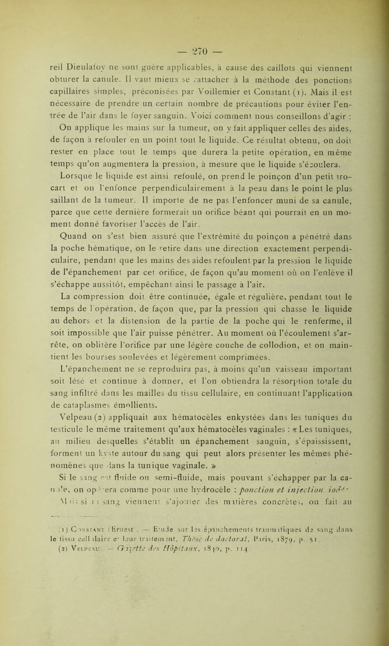 reil Dieulafov ne sont guère applicables, à cause des caillots qui viennent obturer la canule. Il vaut mieux se rattacher à la méthode des ponctions capillaires simples, préconisées par Voillemier et Constant (i). Mais il est nécessaire de prendre un certain nombre de précautions pour éviter l’en- trée de l’air dans le foyer sanguin. Voici comment nous conseillons d’agir : On applique les mains sur la tumeur, on y fait appliquer celles des aides, de façon à refouler en un point tout le liquide. Ce résultat obtenu, on doit rester en place tout le temps que durera la petite opération, en même temps qu’on augmentera la pression, à mesure que le liquide s’écoulera. Lorsque le liquide est ainsi refoulé, on prend le poinçon d’un petit iro- cart et on l'enfonce perpendiculairement à la peau dans le point le plus saillant de la tumeur. 11 importe de ne pas l’enfoncer muni de sa canule, parce que cette dernière formerait un orifice béant qui pourrait en un mo- ment donné favoriser l’accès de l’air. Quand on s’est bien assuré que l’extrémité du poinçon a pénétré dans la poche hématique, on le retire dans une direction exactement perpendi- culaire, pendant que les mains des aides refoulent par la pression le liquide de l’épanchement par cet orifice, de façon qu’au moment où on l’enlève il s’échappe aussitôt, empêchant ainsi le passage à l’air. La compression doit être continuée, égale et régulière, pendant tout le temps de l'opération, de façon que, par la pression qui chasse le liquide au dehors et la distension de la partie de la poche qui le renferme, il soit impossible que l’air puisse pénétrer. Au moment où l’écoulement s’ar- rête, on oblitère l’orifice par une légère couche de collodion, et on main- tient les bourses soulevées et légèrement comprimées. L’épanchement ne se reproduira pas, à moins qu’un vaisseau important soit lésé et continue à donner, et l’on obtiendra la résorption totale du sang infiltré dans les mailles du tissu cellulaire, en continuant l’application de cataplasmes émollients. Velpeau (2) appliquait aux hématocèles enkystées dans les tuniques du testicule le même traitement qu’aux hématocèles vaginales : « Les tuniques, au milieu desquelles s’établit un épanchement sanguin, s’épaississent, forment un kvste autour du sang qui peut alors présenter les mêmes phé- nomènes que dans la tunique vaginale. » Si le sang est fluide ou semi-fluide, mais pouvant s’échapper par la ca- n île, on op - era comme pour une hvdrocèle : ponction et injection iodé' \ 1 iis si 1 1 sang viennent s'ajouter îles matières concrète;, on fait au 1) C instant (Ernest . — E’ude sur lis épanchements traumatiques de sang dans le tissa cellulaire e- leur tr litem mt, Thèse de doctorat, Paris, 1 S 7 y, p. si (2) Velpeau. -- Galette des Hôpitaux, 18 10, p. 114