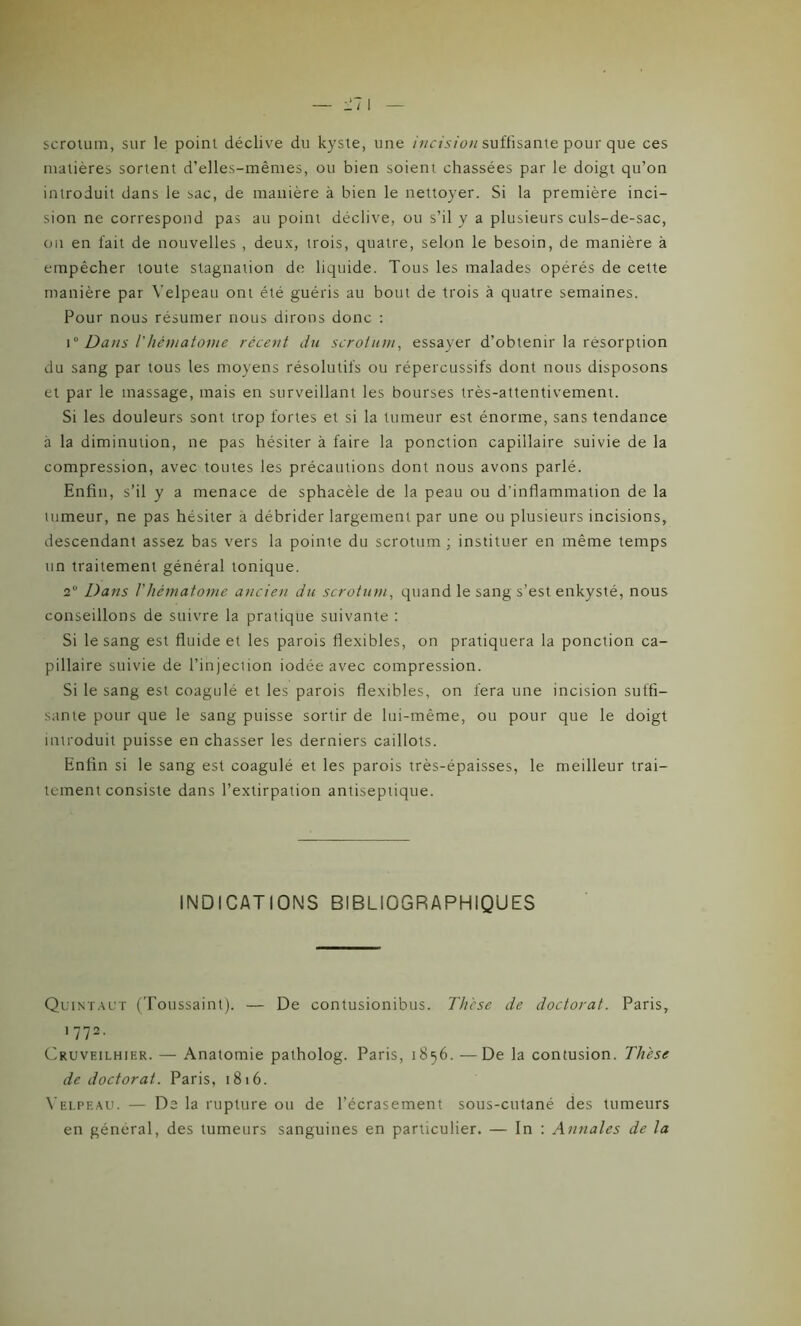 scrotum, sur le point déclive du kyste, une incision suffisante pour que ces matières sortent d’elles-mêmes, ou bien soient chassées par le doigt qu’on introduit dans le sac, de manière à bien le nettoyer. Si la première inci- sion ne correspond pas au point déclive, ou s’il y a plusieurs culs-de-sac, on en fait de nouvelles , deux, trois, quatre, selon le besoin, de manière à empêcher toute stagnation de liquide. Tous les malades opérés de cette manière par Velpeau ont été guéris au bout de trois à quatre semaines. Pour nous résumer nous dirons donc : \° Dans l’hématome récent du scrotum, essayer d’obtenir la résorption du sang par tous les moyens résolutifs ou répercussifs dont nous disposons et par le massage, mais en surveillant les bourses très-attentivement. Si les douleurs sont trop fortes et si la tumeur est énorme, sans tendance à la diminution, ne pas hésiter à faire la ponction capillaire suivie de la compression, avec toutes les précautions dont nous avons parlé. Enfin, s’il y a menace de sphacèle de la peau ou d’inflammation de la tumeur, ne pas hésiter a débrider largement par une ou plusieurs incisions, descendant assez bas vers la pointe du scrotum ; instituer en même temps un traitement général tonique. 2° Dans l'hématome ancien du scrotum, quand le sang s’est enkysté, nous conseillons de suivre la pratique suivante : Si le sang est fluide et les parois flexibles, on pratiquera la ponction ca- pillaire suivie de l’injection iodée avec compression. Si le sang est coagulé et les parois flexibles, on fera une incision suffi- sante pour que le sang puisse sortir de lui-même, ou pour que le doigt introduit puisse en chasser les derniers caillots. Enfin si le sang est coagulé et les parois très-épaisses, le meilleur trai- tement consiste dans l’extirpation antiseptique. INDICATIONS BIBLIOGRAPHIQUES Quintaux (Toussaint). — De contusionibus. Thèse de doctorat. Paris, 1 772- Cruveilhier. — Anatomie patholog. Paris, 1856. —De la contusion. Thèse de doctorat. Paris, 1816. Velpeau. — De la rupture ou de l’écrasement sous-cutané des tumeurs en général, des tumeurs sanguines en particulier. — In : Annales de la
