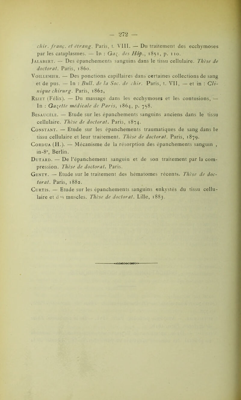 chir.franç. et étrang. Paris, t. VIII. — Du traitement des ecchymoses par les cataplasmes. — In : Ga^. des Hôp., 1851, p. 1 10. Jai.abert. — Des épanchements sanguins dans le tissu cellulaire. Thèse de doctorat. Paris, 1860. Voillemier. — Des ponctions capillaires dans certaines collections de sang et de pus. — In : Bull, de la Soc. de chir. Paris, t. VII, — et in : Cli- nique chirurg. Paris, 1862, Rizet (Félix). — Du massage dans les ecchymoses et les contusions, — In : Galette médicale de Paris, 1864, p. 758. Besaucèle. — Etude sur les épanchements sanguins anciens dans le tissu cellulaire. Thèse de doctorat. Paris, 1874. Constant. — Etude sur les épanchements traumatiques de sang dans le tissu cellulaire et leur traitement. Thèse de doctorat. Paris, 1879. Cordua (H.). — Mécanisme de la résorption des épanchements sanguin , in-8°, Berlin. Dutard. — De l’épanchement sanguin et de son traitement par la com- pression. Thèse de doctorat. Paris. Genty. — Etude sur le traitement des hématomes récents. Thèse de doc- torat. Paris, 1882. Curtis. — Etude sur les épanchements sanguins enkystés du tissu cellu- laire et d =*s muscles. Thèse de doctorat. Lille, 1883. «*KX3>CCB^