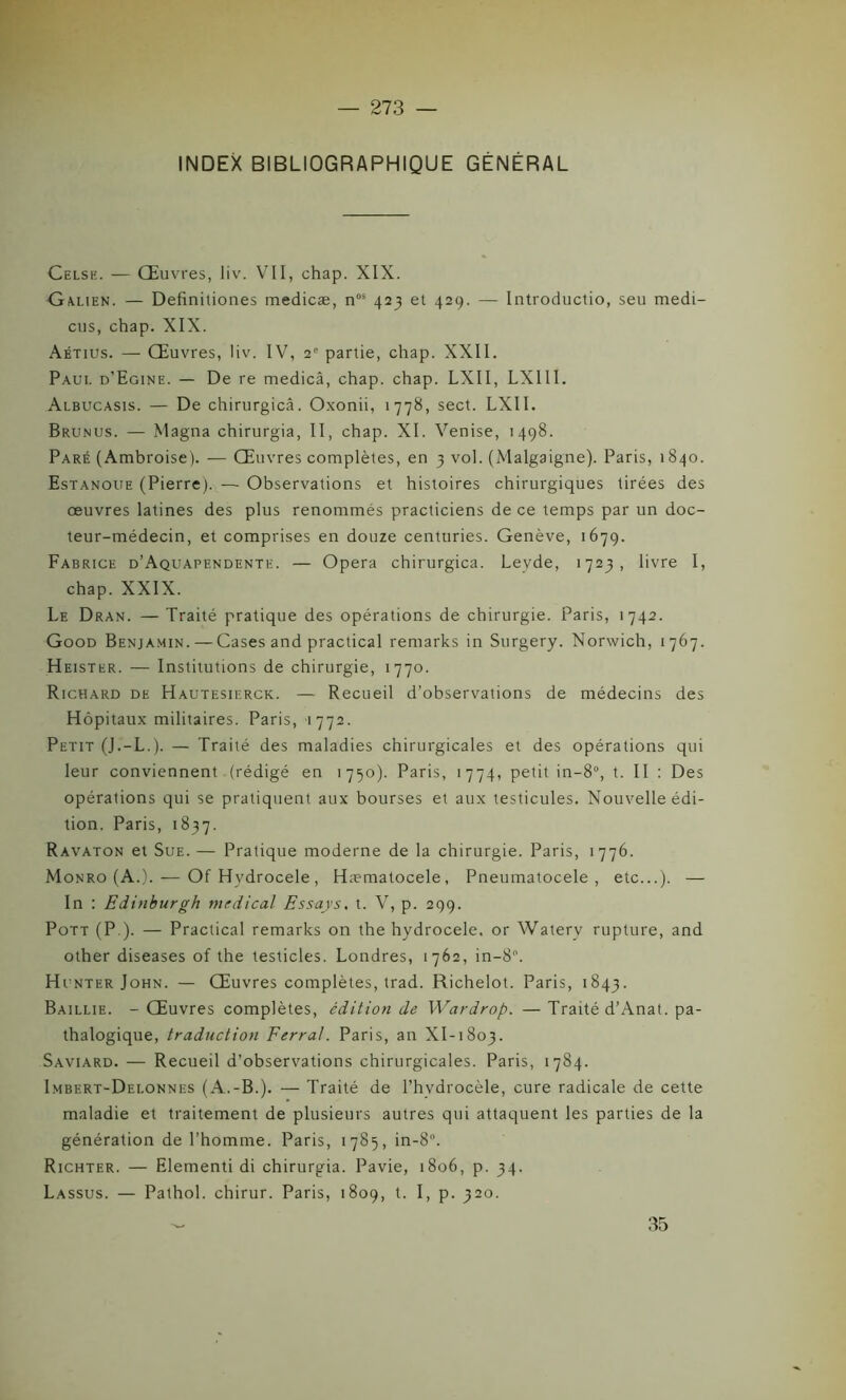 INDEX BIBLIOGRAPHIQUE GÉNÉRAL Celsh. — Œuvres, liv. VII, chap. XIX. Galien. — Defînitiones medicæ, n0i 423 et 429. — Introductio, seu medi- cus, chap. XIX. Aétius. — Œuvres, liv. IV, 2e partie, chap. XXII. Paui. d’Egine. — De re medicâ, chap. chap. LXII, LX1II. Albucasis. — De chirurgicâ. Oxonii, 1778, sect. LXII. Brunus. — Magna chirurgia, II, chap. XI. Venise, 1498. Paré (Ambroise). — Œuvres complètes, en 3 vol. (Malgaigne). Paris, 1840. Estanoue (Pierre). — Observations et histoires chirurgiques tirées des oeuvres latines des plus renommés practiciens de ce temps par un doc- teur-médecin, et comprises en douze centuries. Genève, 1679. Fabrice d’Aquapendente. — Opéra chirurgicâ. Levde, 1723, livre I, chap. XXIX. Le Dran. — Traité pratique des opérations de chirurgie. Paris, 1742. Good Benjamin. — Cases and practical remarks in Surgery. Norwich, 1767. Heister. — Institutions de chirurgie, 1770. Richard de Hautesierck. — Recueil d’observations de médecins des Hôpitaux militaires. Paris, 1772. Petit (J.-L.). — Traité des maladies chirurgicales et des opérations qui leur conviennent (rédigé en 1750). Paris, 1774, petit in-8°, t. II : Des opérations qui se pratiquent aux bourses et aux testicules. Nouvelle édi- tion. Paris, 1837. Ravaton et Sue.— Pratique moderne de la chirurgie. Paris, 1776. Monro (A.). — OfHvdrocele, Hæmatocele, Pneumatocele , etc...). — In : Edinburgh medical Essays. t. V, p. 299. Pott (P ). — Practical remarks on the hydrocele. or Watery rupture, and other diseases of the testicles. Londres, 1762, in-8°. Hunter John. — Œuvres complètes, trad. Richelot. Paris, 1843. Baillie. - Œuvres complètes, édition de Wardrop. — Traité d’Anat. pa- thalogique, traduction Ferrai. Paris, an XI-1803. Saviard. — Recueil d’observations chirurgicales. Paris, 1784. Imbert-Delonnes (A.-B.). — Traité de l’hvdrocèle, cure radicale de cette maladie et traitement de plusieurs autres qui attaquent les parties de la génération de l’homme. Paris, 1785, in-8°. Richter. — Elementi di chirurgia. Pavie, 1806, p. 34. Lassus. — Pathol, chirur. Paris, 1809, t. I, p. 320. 35