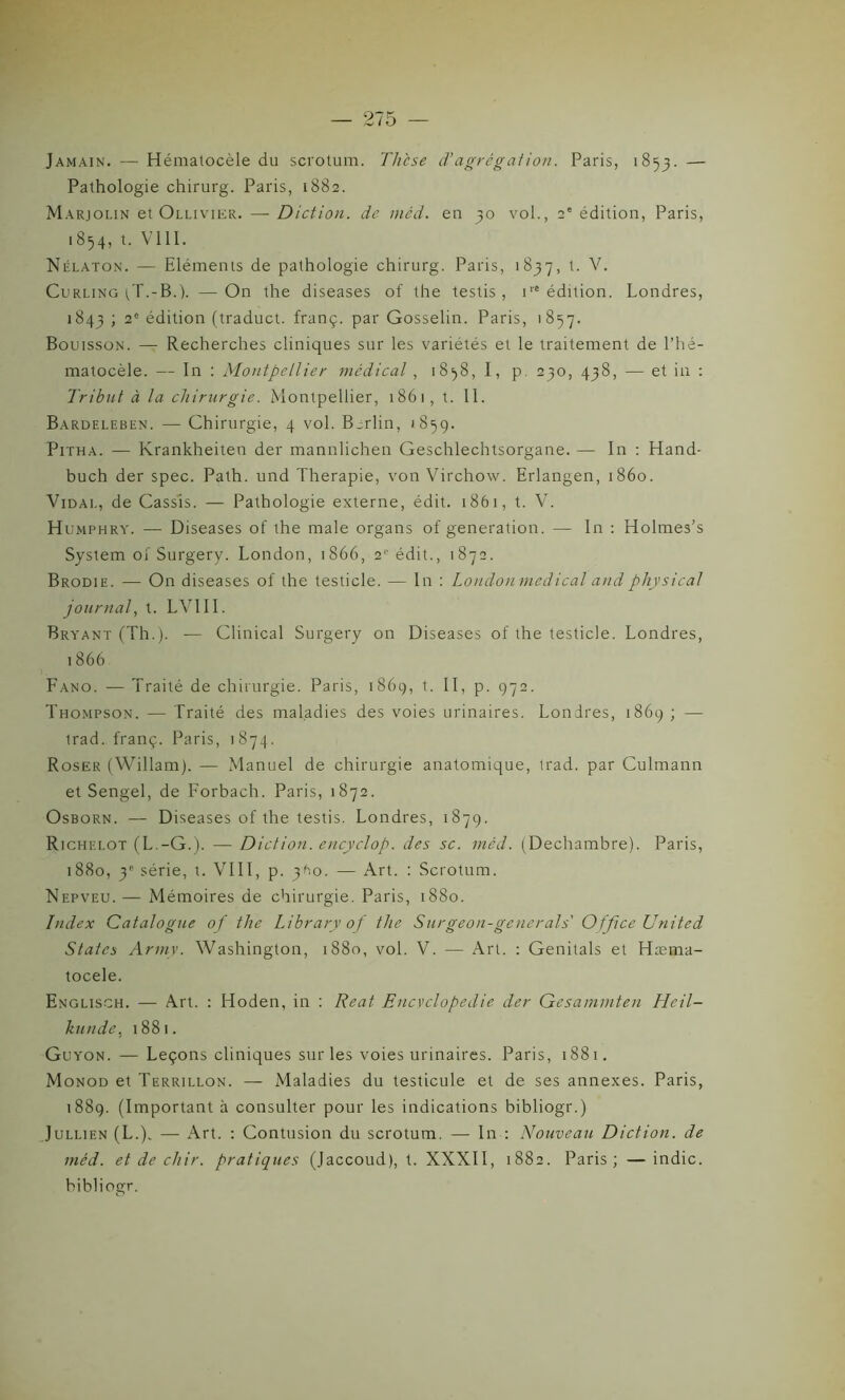 Jamain. — Hématocèle du scrotum. Thcse d'agrégation. Paris, 1853. — Pathologie chirurg. Paris, 1882. Marjolin et Ollivier. — Diction, de méd. en 30 vol., 2' édition, Paris, 1854, t. V111. Nélaton. — Eléments de pathologie chirurg. Paris, 1837, t. V. Curling t,T.-B.). — On the diseases of the testis , ire édition. Londres, 1843 ; 2e édition (traduct. franç. par Gosselin. Paris, 1857. Bouisson. — Recherches cliniques sur les variétés et le traitement de l’hé- matocèle. — In : Montpellier médical , 18^8, I, p. 230, 438, — et in : Tribut à la chirurgie. Montpellier, 1861, t. II. Bardeleben. — Chirurgie, 4 vol. Berlin, 1859. Pitha. — Krankheiten der mannlichen Geschlechtsorgane. — In : Hand- buch der spec. Path. und Thérapie, von Virchow. Erlangen, 1860. Vidai., de Cassis. — Pathologie externe, édit. 1861, t. V. Humphry. — Diseases of the male organs of génération. — In : Holmes’s System of Surgery. London, 1866, 2'' édit., 1872. Brodie. — On diseases of the testicle. — In : Londonmedical and physical journal, t. LV1II. Bryant (Th.). — Clinical Surgery on Diseases of the testicle. Londres, 1866 Fano. — Traité de chirurgie. Paris, 1869, t. II, p. 972. Thompson. — Traité des maladies des voies urinaires. Londres, 1869 ; — trad. franç. Paris, 1874. Roser (Willam). — Manuel de chirurgie anatomique, trad. par Culmann et Sengel, de Forbach. Paris, 1872. Osborn. — Diseases of the testis. Londres, 1879. Richelot (L.-G.). — Diction, encyclop. des se. méd. (Dechambre). Paris, 1880, 3e série, t. VIII, p. 3^0. — Art. : Scrotum. Nepveu.— Mémoires de chirurgie. Paris, 1880. Index Catalogue of the Library of the Surgeon-generals Office United States Army. Washington, 1880, vol. V. — Art. : Genitals et Hæma- tocele. Englisch. — Art. : Hoden, in : Reat Encvclopedie der Gesammten Heil- knnde, 1881. Guyon. — Leçons cliniques sur les voies urinaires. Paris, 1881. Monod et Terrillon. — Maladies du testicule et de ses annexes. Paris, 1889. (Important à consulter pour les indications bibliogr.) Jullien (L.). — Art. : Contusion du scrotum. — In : Nouveau Diction, de méd. et de chir. pratiques (Jaccoud), t. XXXII, 1882. Paris; —indic. bibliogr.
