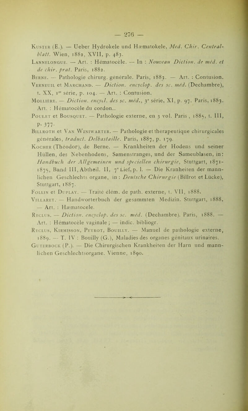 Kuster (E.). — Ueber Hydrokele und Hæmatokele, Med. Chir. Central- blatt. Wien, 1882, XVII, p. 483. Lannelongue. — Art. : Hématocèle. — In : Nouveau Diction, de méd. et de chir. prat. Paris, 1882. Berne. — Pathologie chirurg. générale. Paris, 1883. — Art. : Contusion. Verneuil et Marchand. — Diction, encyclop. des sc. méd. (Dechambre), t. XX, irc série, p. 104. — Art. : Contusion. Moi.lière. — Diction, encyd. des sc. méd., 3' série, XI, p. 97. Paris, 1883. Art. : Hématocèle du cordon.. Poulet et Bousquet. — Pathologie externe, en 3 vol. Paris , 1885, t. III, P- 377- Billroth et Van Winiwarter.— Pathologie et thérapeutique chirurgicales générales, traduct. Delbastaille. Paris, 1887, p. 179. Kocher (Théodor), de Berne. — Krankheiten der Hodens und seiner Hüllen, des Nebenhodens, Samenstranges, und der Sameublasen, in: Handbucli der AUgemeinen und sptciellen chirurgie, Stuttgart, 1871- 1875, Band III, Abtheil. II, 7'Lief, p. 1. — Die Kranheiten der mann- lichen Geschlechts organe, in : Deutsche Chirurgie (Billrot et Lücke), Stuttgart, 1887. Folun et Duplay. — Traité élém. de path. externe, t. VII, 1888. Vii.laret. — Handworterbuch der gesammten Medizin. Stuttgart, 1888, — Art. : Hæmatocele. Reclus. — Diction, encyclop. des sc. méd. (Dechambre). Paris, 1888. — Art. : Hématocèle vaginale; — indic. bibliogr. Reclus, Kirmisson, Peyrot, Bouilly. — Manuel de pathologie externe, 1889. — T. IV : Bouilly (G.), Maladies des organes génitaux urinaires. Guterbock (P.). — Die Chirurgischen Krankheiten der Harn und mann- lichen Geschlechtsorgane. Vienne, 1890.