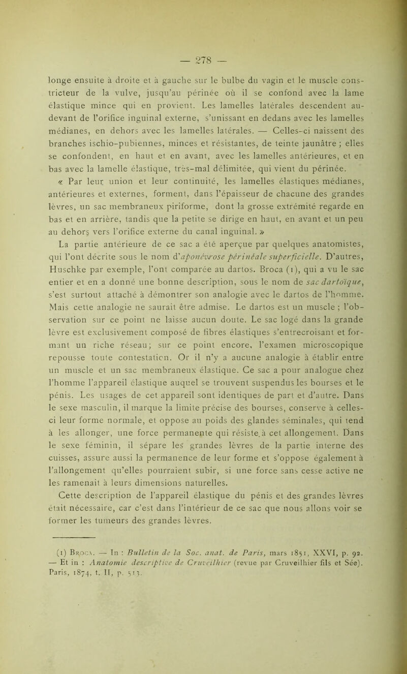 longe ensuite à droite et à gauche sur le bulbe du vagin et le muscle cons- tricteur de la vulve, jusqu’au périnée où il se confond avec la lame élastique mince qui en provient. Les lamelles latérales descendent au- devant de l’orifice inguinal externe, s’unissant en dedans avec les lamelles médianes, en dehors avec les lamelles latérales. — Celles-ci naissent des branches ischio-pubiennes, minces et résistantes, de teinte jaunâtre ; elles se confondent, en haut et en avant, avec les lamelles antérieures, et en bas avec la lamelle élastique, très-mal délimitée, qui vient du périnée. « Par leur union et leur continuité, les lamelles élastiques médianes, antérieures et externes, forment, dans l’épaisseur de chacune des grandes lèvres, un sac membraneux piriforme, dont la grosse extrémité regarde en bas et en arrière, tandis que la petite se dirige en haut, en avant et un peu au dehors vers l’orifice externe du canal inguinal. » La partie antérieure de ce sac a été aperçue par quelques anatomistes, qui l’ont décrite sous le nom d'aponévrose périnéale superficielle. D’autres, Huschke par exemple, l’ont comparée au dartos. Broca (i), qui a vu le sac entier et en a donné une bonne description, sous le nom de sac dartoïque, s’est surtout attaché à démontrer son analogie avec le dartos de l’homme. Mais cette analogie ne saurait être admise. Le dartos est un muscle ; l’ob- servation sur ce point ne laisse aucun doute. Le sac logé dans la grande lèvre est exclusivement composé de fibres élastiques s’entrecroisant et for- mant un riche réseau; sur ce point encore, l’examen microscopique repousse toute contestation. Or il n’y a aucune analogie à établir entre un muscle et un sac membraneux élastique. Ce sac a pour analogue chez l’homme l’appareil élastique auquel se trouvent suspendus les bourses et le pénis. Les usages de cet appareil sont identiques de part et d’autre. Dans le sexe masculin, il marque la limite précise des bourses, conserve à celles- ci leur forme normale, et oppose au poids des glandes séminales, qui tend à les allonger, une force permanente qui résiste.à cet allongement. Dans le sexe féminin, il sépare les grandes lèvres de la partie interne des cuisses, assure aussi la permanence de leur forme et s’oppose également à l’allongement qu’elles pourraient subir, si une force sans cesse active ne les ramenait à leurs dimensions naturelles. Cette description de l’appareil élastique du pénis et des grandes lèvres était nécessaire, car c’est dans l’intérieur de ce sac que nous allons voir se former les tumeurs des grandes lèvres. (i) Br.oc.\. — In : Bulletin de la Soc. anat. de Paris, mars 1851, XXVI, p. 92. — Et in : Anatomie descriptive de Cnncilhier (revue par Cruveilhier fils et Sée). Paris, 1874, t. II, p. 513.