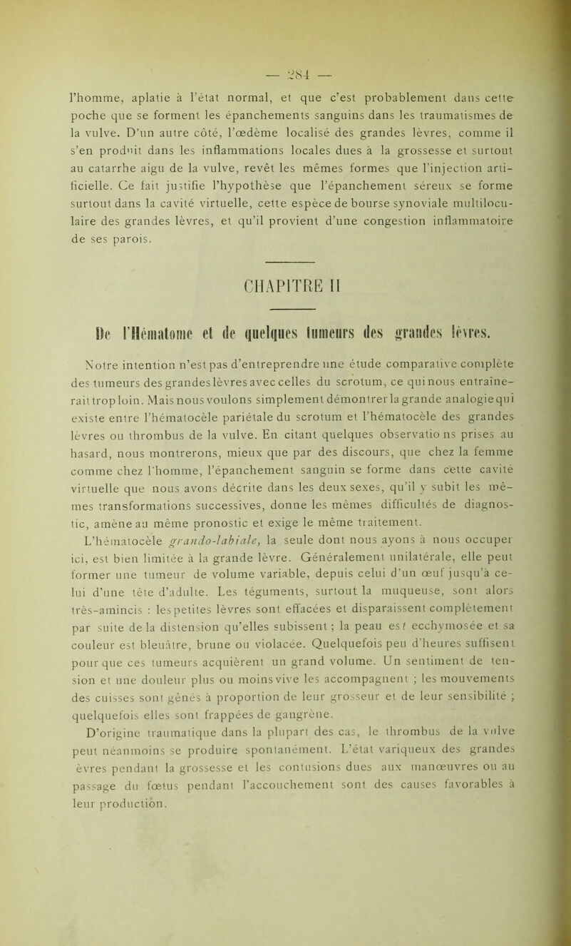 l’homme, aplatie à l’état normal, et que c’est probablement dans cette poche que se forment les épanchements sanguins dans les traumatismes de la vulve. D’un autre côté, l’œdème localisé des grandes lèvres, comme il s’en produit dans les inflammations locales dues à la grossesse et surtout au catarrhe aigu de la vulve, revêt les mêmes formes que l’injection arti- ficielle. Ce fait justifie l’hypothèse que l’épanchement séreux se forme surtout dans la cavité virtuelle, cette espèce de bourse synoviale multilocu- laire des grandes lèvres, et qu’il provient d’une congestion inflammatoire de ses parois. CHAPITRE II De l'Hématome et de quelques tumeurs des grandes lèvres. Notre intention n’est pas d’entreprendre une étude comparative complète des tumeurs des grandeslèvres avec celles du scrotum,ce quinous entraîne- raittroploin. Mais nous voulons simplement démontrer la grande analogie qui existe entre l’hématocèle pariétale du scrotum et l’hématocèle des grandes lèvres ou thrombus de la vulve. En citant quelques observatio ns prises au hasard, nous montrerons, mieux que par des discours, que chez la femme comme chez l'homme, l’épanchement sanguin se forme dans cette cavité virtuelle que nous avons décrite dans les deux sexes, qu’il y subit les mê- mes transformations successives, donne les mêmes difficultés de diagnos- tic, amène au même pronostic et exige le même traitement. L’hématocèle grando-labiale, la seule dont nous ayons à nous occuper ici, est bien limitée à la grande lèvre. Généralement unilatérale, elle peut former une tumeur de volume variable, depuis celui d'un œuf jusqu’à ce- lui d’une tête d’adulte. Les téguments, surtout la muqueuse, sont alors très-amincis : les petites lèvres sont effacées et disparaissent complètement par suite delà distension qu’elles subissent; la peau est ecchymosée et sa couleur est bleuâtre, brune ou violacée. Quelquefois peu d’heures suffisent pour que ces tumeurs acquièrent un grand volume. Un sentiment de ten- sion et une douleur plus ou moins vive les accompagnent ; les mouvements des cuisses sont gênés à proportion de leur grosseur et de leur sensibilité ; quelquefois elles sont frappées de gangrène. D’origine traumatique dans la plupart des cas, le thrombus de la vulve peut néanmoins se produire spontanément. L’état variqueux des grandes èvres pendant la grossesse et les contusions dues aux manœuvres ou au passage du fœtus pendant l’accouchement sont des causes favorables à leur production.