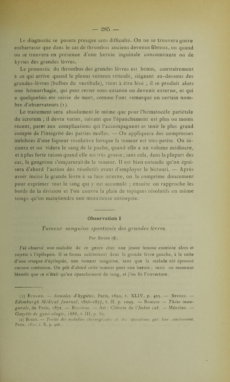 Le diagnostic se posera presque sans difficulté. On ne se trouvera guère embarrassé que dans le cas de thrombus anciens devenus fibreux, ou quand on se trouvera en présence d'une hernie inguinale concomitante ou de kystes des grandes lèvres. Le pronostic du thrombus des grandes lèvres est bénin, contrairement à ce qui arrive quand le plexus veineux réticulé, siégeant au-dessous des grandes-lèvres (bulbes du vestibule), vient à être lésé ; il se produit alors une hémorrhagie, qui peut rester sous-cutanée ou devenir externe, et qui a quelquefois été suivie de mort, comme l’ont remarqué un certain nom- bre d’observateurs (i). Le traitement sera absolument le même que pour l’hematocèle pariétale du scrotum ; il devra varier, suivant que l’épanchement est plus ou moins récent, parer aux complications qui l’accompagnent et tenir le plus grand compte de l’intégrité des parties molles. — On appliquera des compresses imbibées d’une liqueur résolutive lorsque la tumeur est très-petite. On in- cisera et on videra le sang de la poche, quand elle a un volume médiocre, et à plus forte raison quand elle est très grosse; sans cela, dans la plupart des cas, la gangrène s’emparerait de la tumeur. Il est bien entendu qu’on épui- sera d’abord l’action des résolutifs avant d’employer le bistouri. — Après avoir incisé la grande lèvre à sa face interne, on la comprime doucement pour exprimer tout le sang qui y est accumulé ; ensuite on rapproche les bords de la division et l’on couvre la plaie de topiques résolutifs en même temps qu’on maintiendra une minutieuse antisepsie. Observation I Tumeur sanguine spontanée clés grandes lèvres. Par Boyer (2). J'ai observé une maladie de ce genre chez une jeune femme enceinte alors et sujette à l’épilepsie. Il se forma subitement dans la grande lèvre gauche, à la suite d’une attaque d’épilepsie, une tumeur sanguine, sans que la malade eût éprouvé aucune contusion. On prit d’abord cette tumeur pour une hernie ; mais on reconnut bientôt que ce n’était qu’un épanchement de sang, et j’en fis l’ouverture. (1) Evrard. — Annales d’hygiène, Paris, 1850, t. XLIV, p. 425. — Spence. — Edimburgh Medical Journal, 1856-1857, t. II. p. 1099. — Romain — Thèse inau- gurale, de Paris, 1872. — Bilmngs. — Art : Clitoris de 1 [Index cat. — Ménière. —- Galette de gynécologie, 1S88, t. 111, p. 65. (2) Boyer. — Truité des maladies chirurgicales et des operations qui leur conviennent. Paris, 1811, t X, p. 406.