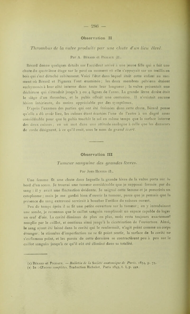 — 286 — Observation II Thrombus de la vulve produite par une chute d'un lieu élevé. Par A. B i': RA ru el Pigeaux (1). Bérard donne quelques détails sur l’accident arrivé à une jeune fille qui a fait une chute du quatrième étage sur le pavé au moment où elle s’appuyait sur un treillis en bois qui s’est détaché subitement. Voici l’état dans lequel était cette enfant au mo- ment où Bérard et Pigeaux l’ont examinée ; les deux membres pelviens étaient ecchvrnosés à leur côté interne dans toute leur longueur; la vulve présentait une déchirure qui s’étendait jusqu’à 3 ou 4 lignes de l’anus. I.a grande lèvre droite était le siège d’un thrombus, et le pubis offrait une contusion. 11 n’existait aucune lésion intérieure, du moins appréciable par des symptômes. D'après l’examen des parties qui ont été froissées dans cette chute, Bérard pense qu’elle a dû avoir lieu, les cuisses étant écartées l’une de l’autre à un degré assez considérable pour que le pubis touchât le sol en même temps que la surface interne des deux cuisses; en un mot dans une attitude analogue à celle que les danseurs de corde désignent, à ce qu’il croit, sous le nom de grand écart. Observation III Tumeur sanguine des grandes lèvres. Par .John IIuntkk (2). Une femme fit une chute dans laquelle la grande lèvre de la vulve porta sur le bord d’un sceau. Je trouvai une tumeur considérable que je supposai formée par du sang : il y avait une fluctuation évidente. Je saignai cette femme et je prescrivis un cataplasme ; mais je me gardai bien d’ouvrir la tumeur, parce que je pensais que la présence du sang extravasé servirait à boucher l’orifice du vaiseau ouvert. Peu de temps après il se fit une petite ouverture sur la tumeur; en y introduisant une sonde, je reconnus que le caillot sanguin remplissait un espace capable de loger un œuf d’oie. La cavité diminua de plus en plus, mais resta toujours exactement remplie par le caillot, et continua ainsi jusqu’à la cicatrisation de l’ouverture. Ainsi, le sang ayant été laissé dans la cavité qui le renfermait, n’agit point comme un corps étranger, le stimulus d’imperfection ne se fit point sentir, la surface de la cavité ne s’enflamma point, et les parois de cette dernière se contractèrent peu à peu sur le caillot sanguin jusqu’à ce qu’il eût été éliminé dans sa totalité. (1) Bérard et Pigeaux. — Bulletin de la Société anatomique de Parts. 1834, p. 75.