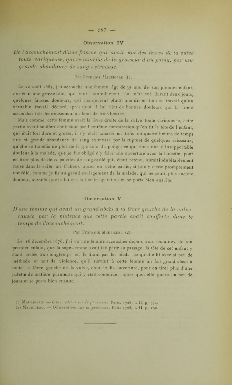 — 287 — Observation IV De l'accouchement cl'une femme qui avait une des lèvres de la vulve toute variqueuse, qui se tuméfia de la grosseur d'un poing, par une grande abondance de sang extravasé. Par François Mauriceau (I). Le 22 août 1685, j’ai accouché une femme, âgé de 35 ans.de son premier enfant, qui était une grosse fille, qui vint naturellement. La mère eut, durant deux jours, quelques fausses douleurs, qui marquaient plutôt une disposition au travail qu’un véritable travail déclaré, après quoi il lui vint de bonnes douleurs qui la firent accoucher très-heureusement au bout de trois heures. Mais comme cette femme avait la lèvre droite de la vulve toute variqueuse, cette partie ayant souffert contusion par l’extrême compression qu'en fit la tête de l’enfant, qui était fort dure et grosse, il s’y était amassé en trois ou quatre heures de temps une si grande abondance de sang extravasé par la rupture de quelques vaisseaux, qu’elle se tuméfia de plus de la grosseur du poing ; ce qui causa une si insupportable douleur à la malade, que je fus obligé d’y faire une ouverture avec la lancette, pour en tirer plus de deux palettes de sang caillé qui, étant retenu, aurait indubitablement causé dans la suite un fâcheux abcès en cette partie, si je n’y eusse promptement remédié, comme je fis au grand soulagement de la malade, qui 11e sentit plus aucune douleur, aussitôt que je lui eus fait celte opération et se porta bien ensuite. Observation V lïune femme qui avait un grand abcès à la lèvre gauche de la vulve, causée par la violence que cette partie avait soufferte dans le temps de Vaccouchement. Par François Mauriceau (2). Le 16 décembre 1676, j’ai vu une femme accouchée depuis trois semaines, de son premier enfant, que la sage-femme avait fai. périr au passage, la tète de cet enfant y étant restée trop longtemps en le tirant par les pieds; ce qu’elle fit avec si peu de méthode et tant de violence, qu’il survint à cette femme un fort grand abcès à toute la lèvre gauche de la vulve, dont je fis ouverture, pour en tirer plus d'une palette de matière purulente qui y était contenue ; après quoi elle guérit en peu de jours et se porta bien ensuite. (1) Mauriceau. — Observations sur la grossesse. Paris, 1728, t. Il, p, 33/).