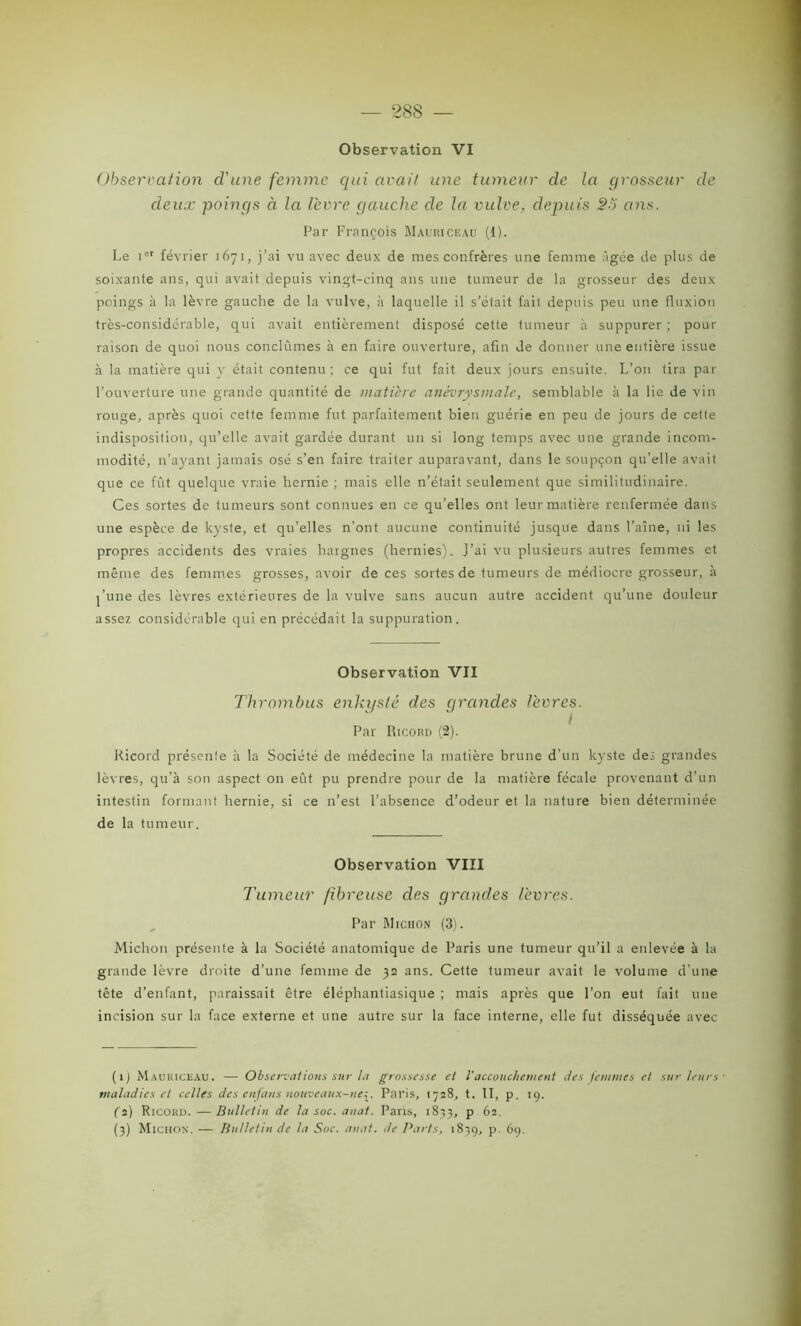 288 — Observation VI Observation cl'une femme qui avait une tumeur de la grosseur de deux poings à la lèvre gauche de la vulve, depuis SS ans. Par François Mauriceau (1). Le icr février 1671, j’ai vu avec deux de mes confrères une femme âgée de plus de soixante ans, qui avait depuis vingt-cinq ans une tumeur de la grosseur des deux poings à la lèvre gauche de la vulve, à laquelle il s’était fait depuis peu une fluxion très-considérable, qui avait entièrement disposé cette tumeur à suppurer; pour raison de quoi nous conclûmes à en faire ouverture, afin Je donner une entière issue à la matière qui y était contenu ; ce qui fut fait deux jours ensuite. L’on tira par l’ouverture une grande quantité de matière anévrysmale, semblable à la lie de vin rouge, après quoi cette femme fut parfaitement bien guérie en peu de jours de cette indisposition, qu’elle avait gardée durant un si long temps avec une grande incom- modité, n’ayant jamais osé s’en faire traiter auparavant, dans le soupçon qu'elle avait que ce fût quelque vraie hernie ; mais elle n’était seulement que similitudinaire. Ces sortes de tumeurs sont connues en ce qu’elles ont leur matière renfermée dans une espèce de kyste, et qu’elles n'ont aucune continuité jusque dans Faîne, ni les propres accidents des vraies hargnes (hernies). J’ai vu plusieurs autres femmes et même des femmes grosses, avoir de ces sortes de tumeurs de médiocre grosseur, à j’une des lèvres extérieures de la vulve sans aucun autre accident qu’une douleur assez considérable qui en précédait la suppuration. Observation VII Thrombus enkysté des grandes lèvres. Par Ricord (2). Kicord présente à la Société de médecine la matière brune d’un kyste des grandes lèvres, qu’à son aspect on eût pu prendre pour de la matière fécale provenant d’un intestin formant hernie, si ce n’est l’absence d’odeur et la nature bien déterminée de la tumeur. Observation VIII Tumeur fibreuse des grandes lèvres. Par Micron (3). Michon présente à la Société anatomique de Paris une tumeur qu’il a enlevée à la grande lèvre droite d’une femme de 32 ans. Cette tumeur avait le volume d’une tête d’enfant, paraissait être éléphantiasique ; mais après que l’on eut fait une incision sur la face externe et une autre sur la face interne, elle fut disséquée avec (1) Mauriceau. — Observations sur ta grossesse et l’accouchement lies femmes et sur leurs maladies et celles des enfans nouveaux-lie^. Paris, 1728, t. II, p. 19. (2) Ricoud. —Bulletin de la soc. anat. Paris, 1833, p 62.