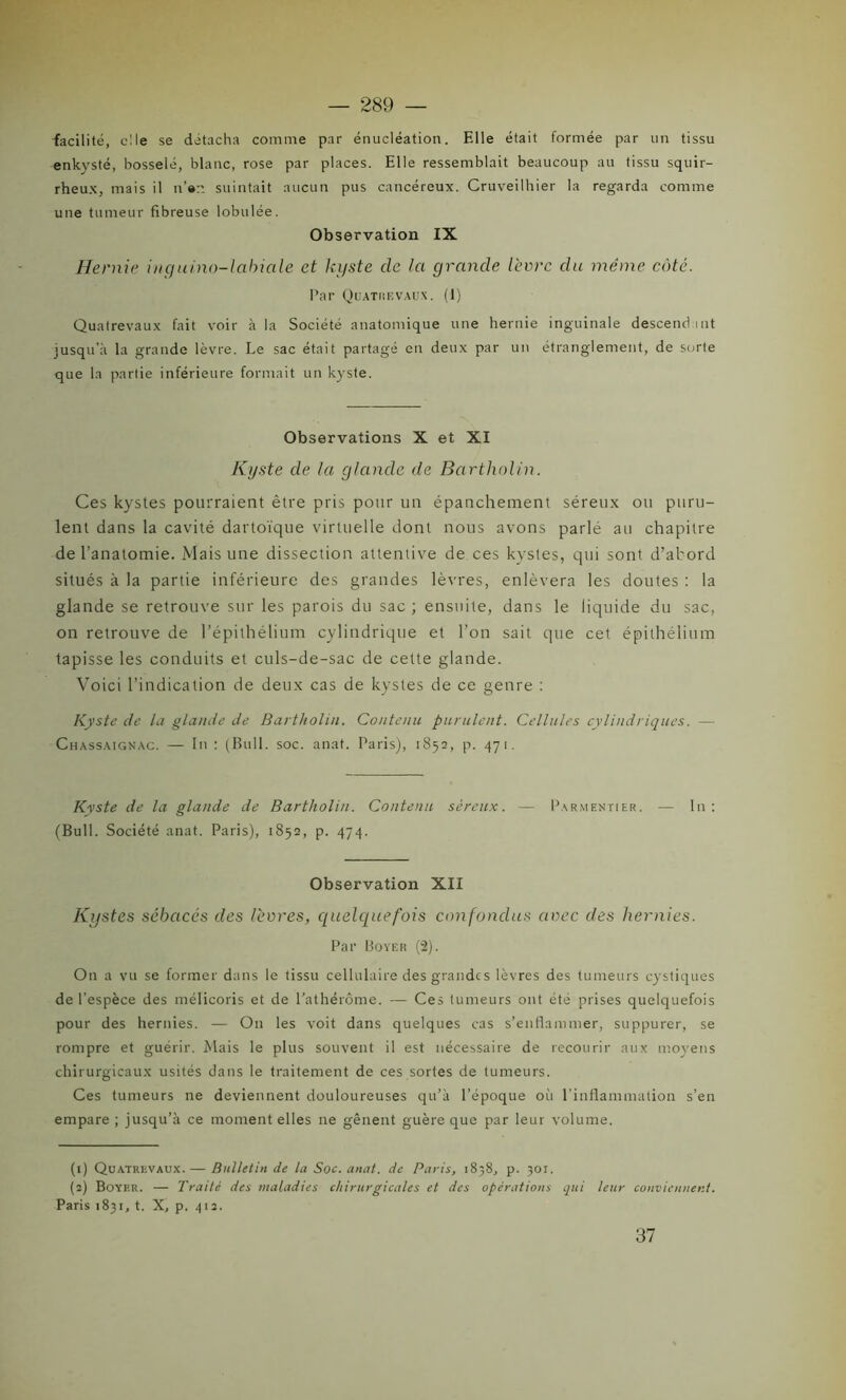 facilité, elle se détacha comme par énucléation. Elle était formée par un tissu enkysté, bosselé, blanc, rose par places. Elle ressemblait beaucoup au tissu squir- rheux, mais il u’ert suintait aucun pus cancéreux. Cruveilhier la regarda comme une tumeur fibreuse lobulée. Observation IX Hernie inguino-labicile et kyste clc la grande lèvre du même coté. Par Quatrevaux. (1) Quatrevaux fait voir à la Société anatomique une hernie inguinale descendant jusqu’à la grande lèvre. Le sac était partagé en deux par un étranglement, de sorte que la partie inférieure formait un kyste. Observations X et XI Kyste de la glande de Bartholin. Ces kystes pourraient être pris pour un épanchement séreux ou puru- lent dans la cavité dartoïque virtuelle dont nous avons parlé au chapitre de l’anatomie. Mais une dissection attentive de ces kystes, qui sont d’abord situés à la partie inférieure des grandes lèvres, enlèvera les doutes : la glande se retrouve sur les parois du sac ; ensuite, dans le liquide du sac, on retrouve de l’épithélium cylindrique et l’on sait que cet épithélium tapisse les conduits et culs-de-sac de cette glande. Voici l’indication de deux cas de kystes de ce genre : Kyste de la glande de Bartholin. Contenu purulent. Cellules cylindriques. — Chassaignac. — In : (Bull. soc. anat. Paris), 1852, p. 471. Kvste de la glande de Bartholin. Contenu séreux. — Parmentier. — In: (Bull. Société anat. Paris), 1852, p. 474. Observation XII Kystes sébacés des lèvres, quelquefois confondus avec des hernies. Par Boyer (2). On a vu se former dans le tissu cellulaire des grandes lèvres des tumeurs cystiques de l’espèce des mélicoris et de l'athérôme. — Ces tumeurs ont été prises quelquefois pour des hernies. — O11 les voit dans quelques cas s’enflammer, suppurer, se rompre et guérir. Mais le plus souvent il est nécessaire de recourir aux moyens chirurgicaux usités dans le traitement de ces sortes de tumeurs. Ces tumeurs ne deviennent douloureuses qu’à l’époque oii l’inflammation s’en empare ; jusqu’à ce moment elles ne gênent guère que par leur volume. (1) Quatrevaux.— Bulletin de la Soc. anat. de Paris, 1838, p. 301. (2) Boyer. — Traité des maladies chirurgicales et des opérations qui leur conviennent. Paris 1831, t. X, p. 412. 37