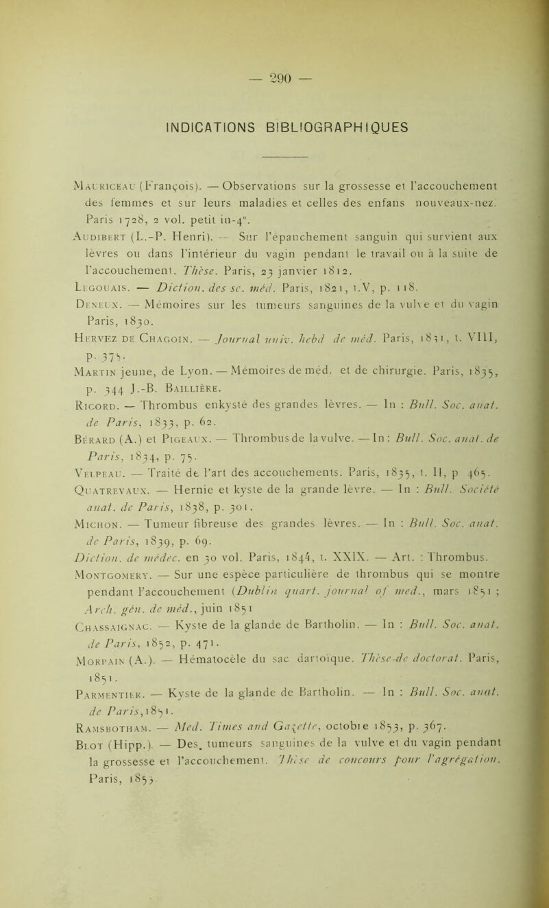 INDICATIONS BIBLIOGRAPHIQUES Malriceal (François). — Observations sur la grossesse et l’accouchement des femmes et sur leurs maladies et celles des enfans nouveaux-nez. Paris 1728, 2 vol. petit in-4”. Audibert (L.-P. Henri). — Sur l’épanchement sanguin qui survient aux lèvres ou dans l’intérieur du vagin pendant le travail on à la suite de l’accouchement. Thèse. Paris, 23 janvier 1812. Ligouais. — Diction, des sc. 1 né J. Paris, 1821, i.V, p. 118. Deneux. — Mémoires sur les tumeurs sanguines de la vulve et du vagin Paris, 1830. Hirvez de Chagoin. — Journal unir, liebd de wâd. Paris, i8?i, t. V111, P- 37V Martin jeune, de Lyon. — Mémoires de méd. et de chirurgie. Paris, 1835, p. 344 J.-B. Baillière. Ricord. — Thrombus enkysté des grandes lèvres. — In : Bull. Soc. auat. de Paris, 1 833, p. 62. Bfrard (à.) et Pigeai x. — Thrombusde lavulve. —In: Bull. Soc. ai/at. de Paris, 1 834, p. 75. Velpeau. — Traité de l’art des accouchements. Paris, 1835, t. Il, p 465. Quatrevaux. — Hernie et kyste de la grande lèvre. — In : Bull. Société auat. de Paris, 1838, p. 301. Michon. — Tumeur fibreuse des grandes lèvres. — In : Bull. Soc. auat. de Paris, 1839, p. 69. Diction, de médec. en 30 vol. Paris, 1844, t. XXIX. — Art. : Thrombus. Montgomery. — Sur une espèce particulière de thrombus qui se montre pendant l'accouchement (Dublin quart, journal of med., mars 1851; Arch. gên. de méd., juin 1851 Chassaignac. — Kyste de la glande de Bartholin. — In : Bull. Soc. auat. de Paris, 1852, p. 471. Morpain (A.). — Hématocèle du sac dartoïque. The se-de doctorat. Paris, 18 s 1. Parmentier. — Kyste de la glande de Bartholin. — In : Bull. Soc. auat. de Paris, 18^1. Ramsbotham. — Med. limes and Galette, octobie 1853, P' 3^7- Bi.ot (Hipp.). — Des. tumeurs sanguines de la vulve et du vagin pendant la grossesse et l’accouchement, llnsc de concours pour l'agrégation. Paris, 1853