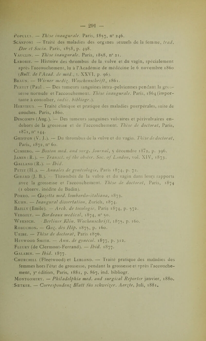 Popui.ue. — Thèse inaugurale. Paris, J857, n 246. Scanzoni — Traité des maladies des orgmes sexuels de la femme, Ira J. Dor et Sociu. Paris, 1858, p. 498. Vauclin. — Thèse inaugurale. Paris, 1858, n” 21. Laborie. — Histoire des ihrombus de la vulve et du vagin, spécialement après l'accouchement, lu à l’Académie de médécine le 6 novembre 1860 [Bull, de l’Acad. de méd., t. XXVI, p. 96). Braun. — Wiener mediÿ. Woschenschrift, 1861. Perret (Paul . — Des tumeurs sanguines intra-pelviennes pendant la gros- sesse normale et l’accouchement. Thèse inaugurale. Paris. 1864 (impor- tante à consulter, indic. hibliogr.). Hervieux. — Traité clinique et pratique des maladies puerpérales, suite de couches. Paris, 1860. Descomps (Aug.). — Des tumeurs sanguines vulvaires et périvulvaires en- dehors de la grossesse et de l’accouchement. Thèse de doctorat, Paris, 1871, n° 144. Griffon (V. J.). — Du thrombus de la vulve et du vagin. 'Thèse de doctorat, Paris, 1872, n° 60. Cushing. —Boston med. and sur g. Journal, 7 déccmdre 1 87 2, p. 396. James t R.). — Transcl. oj the obsler. Soc. of London, vol. XIV, 1873. Galland (R.). — Ibid. Petit (H.j. — Annales de gynécologie, Paris 1874, p. 72. Girard (J. B.). - Thrombus de la vulve et du vagin dans leurs rapports avec la grossesse et l'accouchement. Thèse de doctorat, Paris, 1874 (1 observ. inédite de Budin). Porro. — Ga{etta med. loinbardo-italiaua, 1873. Kuhn. — Inaugural dissertation, Zurich, 1874. Bailly (Emile). — Arch. de tocologie, Pari$ 1874, p. 572. Vergely. — Bordeaux medical, 1874, n° 50. Wf.rnich. ■ Berliner Klin. Wochenschrift, 1875, p. 160. Robuchon. — Gat- des Hop. 1875, p. 160. Uribe. — Thèse de doctoral, Paris 1876. Heywood Smith. — Ann. de gynécol. 1877, p. 312. Fleury (de Clermont-Ferrand). — Ibid. 1877. Galabin. — Ibid. 1877. Churchill (Fleetwood) et Leblond. — Traité pratique des maladies des femmes hors l’état de grossesse, pendant la grossesse et ?près l’accouche- ment, 3e édition, Paris, 1881, p. 867, ind. bibliogr. Montgomery. — Philadelphia med. and surgical Reporter janvier, 1880. Sœtker. — Correspondent Blatt fils schwei\er. Aer^te, Juli, 1881.