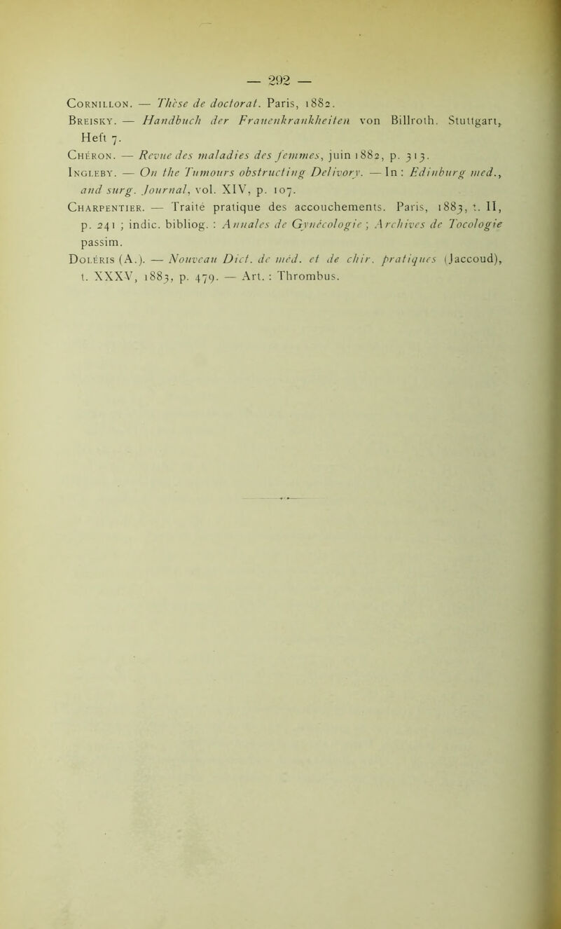 Cornillon. — Th'cse de doctorat. Paris, 1882. Breisky. — Handbuch der Frauenkrankheiten von Billroth. Stuttgart,. Heft 7. Chéron. — Revue des maladies des femmes, juin 1882, p. 313. Ingleby. — On the Tumours obstruct ing Delivorv. —In : Edinburg med., and sur g. Journal, vol. XIV, p. 107. Charpentier. — Traité pratique des accouchements. Paris, 1883, t. II, p. 241 ; indic. bibliog. : Annales de Gynécologie ; Archives de Tocologie passim. Doi.éris (A.). — Nouveau Dicf. de med. et de chir. pratiques (Jaccoud), t. XXXV, 1883, p. 479. — Art. : Thrombus.