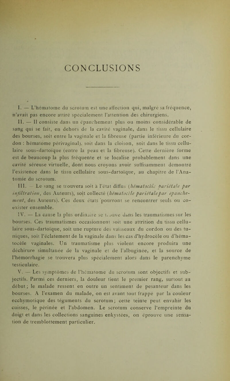 CONCLUSIONS I. — L’hématome du scrotum est une affection qui, malgré sa fréquence, n’avait pas encore attiré spécialement l’attention des chirurgiens. II. — Il consiste dans un épanchement plus ou moins considérable de sang qui se fait, en dehors de la cavité vaginale, dans le tissu cellulaire des bourses, soit entre la vaginale et la fibreuse (partie inférieure du cor- don : hématome périvaginal), soit dans la cloison, soit dans le tissu cellu- laire sous-dartoïque (entre la peau et la fibreuse). Cette dernière forme est de beaucoup la plus fréquente et se localise probablement dans une cavité séreuse virtuelle, dont nous croyons avoir suffisamment démontré l’existence dans le tissu cellulaire sous-dartoïque, au chapitre de l’Ana- tomie du scrotum. III. Le sang se trouvera soit à l'état diffus (hêmatoce'ic bariêtale par infiltrai ion, des Auteurs), soit collecté (Jiématoc'cle pariétalepar épanche- ment, des Auteurs). Ces deux états pourront se rencontrer seuls ou co- exister ensemble. IV. — La cause la plus ordinaire se Uauve dans les traumatismes sur les bourses. Ces traumatismes occasionnent soit une attrition du tissu cellu- laire sous-dartoïque, soit une rupture des vaisseaux du cordon ou des tu- niques, soit l’éclatement de la vaginale dans les cas d’hydrocèle ou d'héma- tocèle vaginales. Un traumatisme plus violent encore produira une déchirure simultanée de la vaginale et de l’albuginée, et la source de l’hémorrhagie se trouvera plus spécialement alors dans le parenchyme testiculaire. V. — Les symptômes de l’hématome du scrotum sont objectifs et sub- jectils. Parmi ces derniers, la douleur tient le premier rang, surtout au début ; le malade ressent en outre un sentiment de pesanteur dans les bourses. A l’examen du malade, on est avant tout frappé par la couleur ecchymotique des téguments du scrotum; cette teinte peut envahir les cuisses, le périnée et l’abdomen. Le scrotum conserve l’empreinte du doigt et dans les collections sanguines enkystées, on éprouve une sensa- tion de tremblottement particulier.