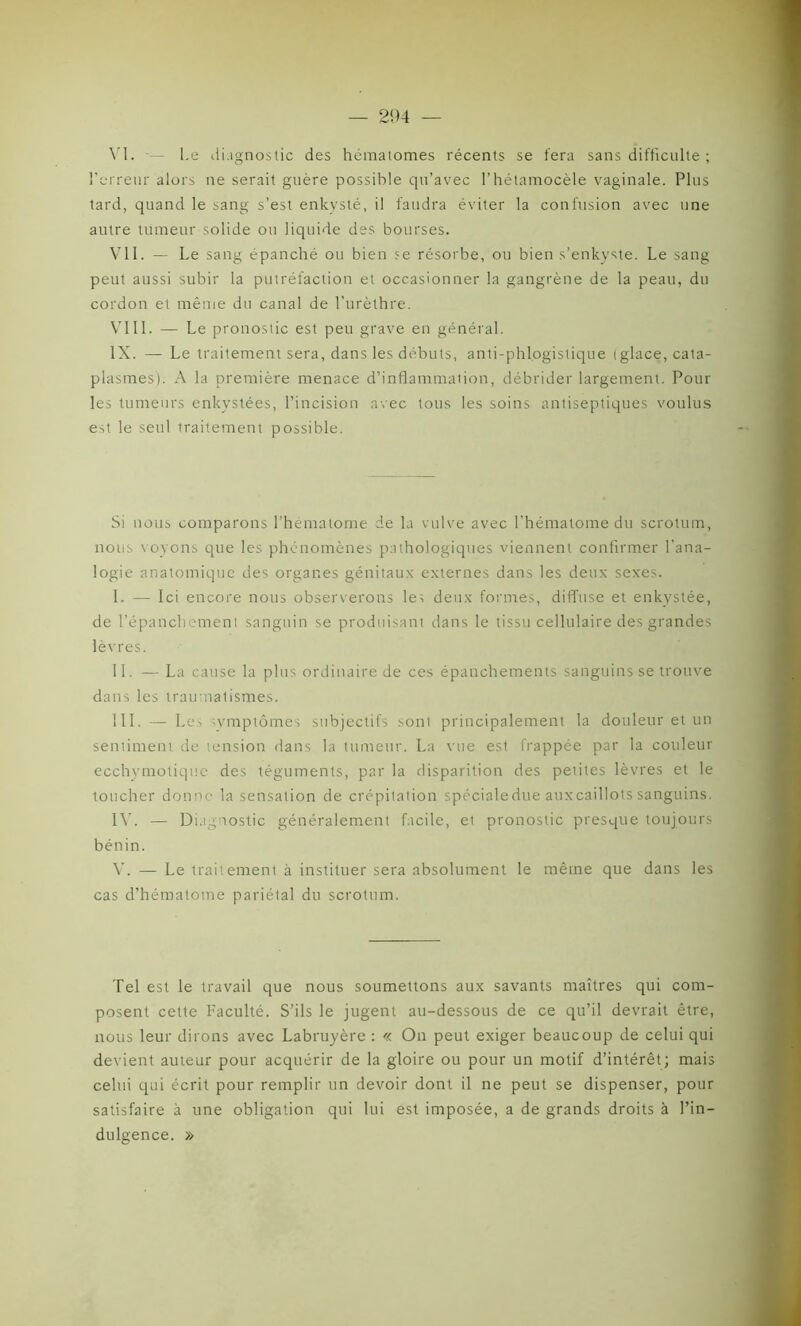 VI. — Le diagnostic des hématomes récents se fera sans difficulté ; l'erreur alors ne serait guère possible qu’avec l’hétamocèle vaginale. Plus tard, quand le sang s’est enkysté, il faudra éviter la confusion avec une autre tumeur solide ou liquide des bourses. Vil. — Le sang épanché ou bien se résorbe, ou bien s’enkyste. Le sang peut aussi subir la putréfaction et occasionner la gangrène de la peau, du cordon et même du canal de l’urèthre. VIII. — Le pronostic est peu grave en général. IX. — Le traitement sera, dans les débuts, anti-phlogistique (glace, cata- plasmes). A la première menace d’inflammation, débrider largement. Pour les tumeurs enkystées, l’incision avec tous les soins antiseptiques voulus est le seul traitement possible. Si nous comparons l’hématome de la vulve avec l’hématome du scrotum, nous voyons que les phénomènes pathologiques viennent confirmer l’ana- logie anatomique des organes génitaux externes dans les deux sexes. I. — Ici encore nous observerons les deux formes, diffuse et enkystée, de l’épanchement sanguin se produisant dans le tissu cellulaire des grandes lèvres. II. — La cause la plus ordinaire de ces épanchements sanguins se trouve dans les traumatismes. III. — Les symptômes subjectifs sont principalement la douleur et un sentiment de tension dans la tumeur. La vue est frappée par la couleur ecchymotique des téguments, par la disparition des petites lèvres et le toucher donne la sensation de crépitation spécialedue auxcaillots sanguins. IV. — Diagnostic généralement facile, et pronostic presque toujours bénin. V. — Le traitement à instituer sera absolument le même que dans les cas d’hématome pariétal du scrotum. Tel est le travail que nous soumettons aux savants maîtres qui com- posent cette Faculté. S’ils le jugent au-dessous de ce qu’il devrait être, nous leur dirons avec Labruyère : « On peut exiger beaucoup de celui qui devient auteur pour acquérir de la gloire ou pour un motif d’intérêt; mais celui qui écrit pour remplir un devoir dont il ne peut se dispenser, pour satisfaire à une obligation qui lui est imposée, a de grands droits à l’in- dulgence. »
