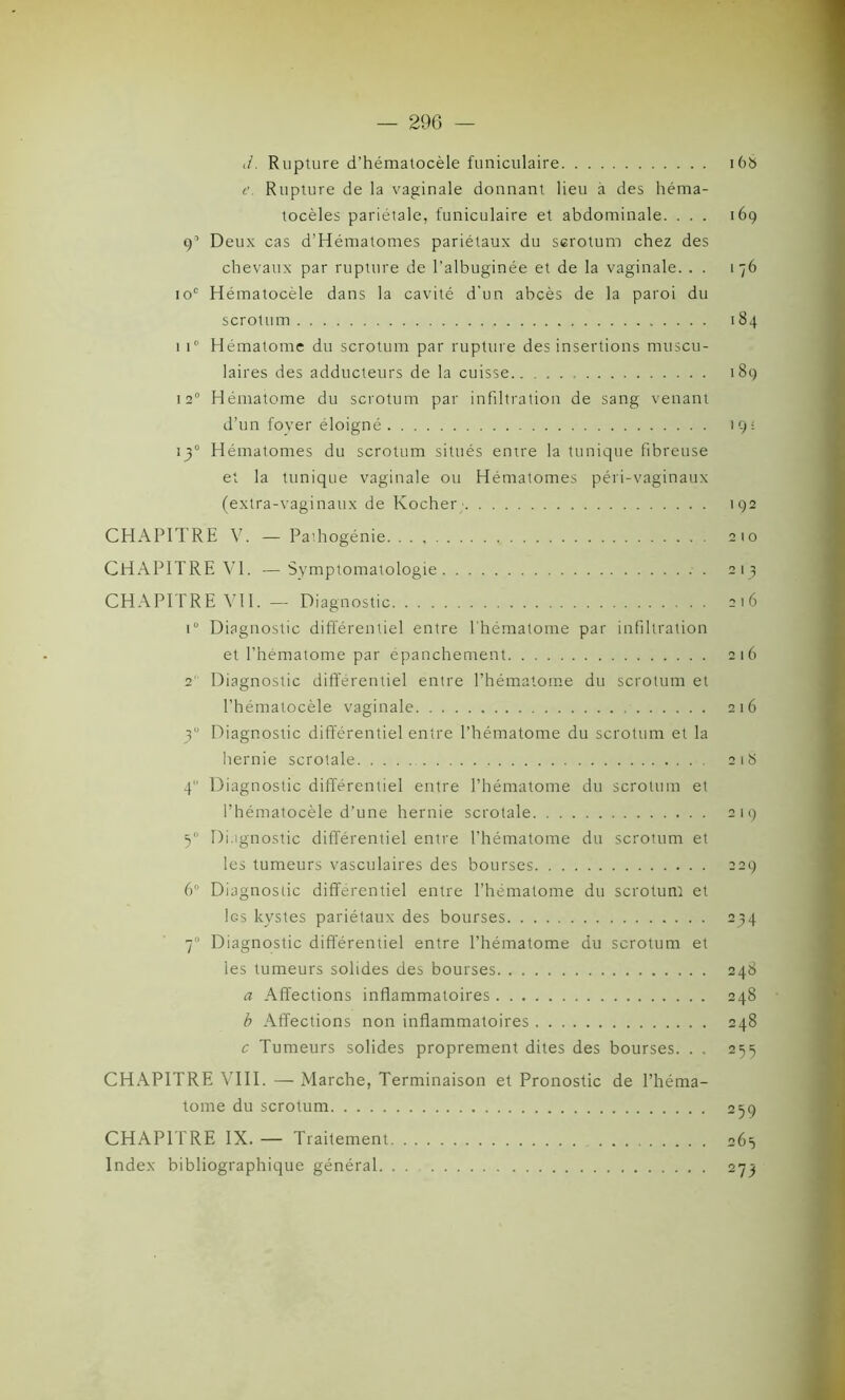 J. Rupture d’hématocèle funiculaire 168 t’. Rupture de la vaginale donnant lieu à des héma- tocèles pariétale, funiculaire et abdominale. ... 169 9’ Deux cas d’Hématomes pariétaux du scrotum chez des chevaux par rupture de l’albuginée et de la vaginale. . . 176 10e Hématocèle dans la cavité d'un abcès de la paroi du scrotum 184 1 i° Hématome du scrotum par rupture des insertions muscu- laires des adducteurs de la cuisse 189 12° Hématome du scrotum par infiltration de sang venant d’un foyer éloigné 19 = 130 Hématomes du scrotum situés entre la tunique fibreuse et la tunique vaginale ou Hématomes péri-vaginaux (extra-vaginaux de Kocher; 192 CHAPITRE V. — Pathogénie. 210 CHAPITRE VI. —Symptomatologie 213 CHAPITRE Vil. — Diagnostic 216 i° Diagnostic différentiel entre l’hématome par infiltration et l’hématome par épanchement 216 2' Diagnostic différentiel entre l’hématome du scrotum et l’hématocèle vaginale 216 y Diagnostic différentiel entre l’hématome du scrotum et la hernie scrotale 2 1 S 4 Diagnostic différentiel entre l’hématome du scrotum et l’hématocèle d’une hernie scrotale 219 50 Diagnostic différentiel entre l’hématome du scrotum et les tumeurs vasculaires des bourses 229 6° Diagnostic différentiel entre l’hématome du scrotum et les kystes pariétaux des bourses 234 70 Diagnostic différentiel entre l’hématome du scrotum et les tumeurs solides des bourses 248 a Affections inflammatoires 248 b Affections non inflammatoires 248 c Tumeurs solides proprement dites des bourses. . . 255 CHAPITRE VIII. — Marche, Terminaison et Pronostic de l’héma- tome du scrotum 259 CHAPITRE IX. — Traitement 265 Index bibliographique général 273
