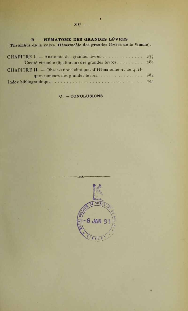 B. — HÉMATOME DES GRANDES LÈVRES (Thrombus de la vulve. Hèmatocèle des grandes lèvres de la femme). CHAPITRE I. — Anatomie des grandes lèvres 277 Cavité virtuelle (Spaltraum) des grandes lèvres 280 CHAPITRE II. — Observations cliniques d’Hématomes et de quel- ques tumeurs des grandes lèvres 284 Index bibliographique 29c C. — CONCLUSIONS