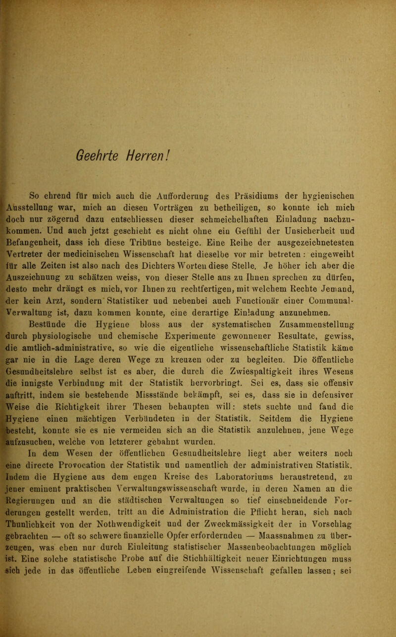 Geehrte Herren! So ehrend für mich auch die Aufforderung des Präsidiums der hygienischen r Ausstellung war, mich an diesen Vorträgen zu betheiligen, so konnte ich mich doch nur zögernd dazu entschliessen dieser schmeichelhaften Einladung nachzu- kommen. Und auch jetzt geschieht es nicht ohne ein Gefühl der Unsicherheit und Befangenheit, dass ich diese Tribüne besteige. Eine Reihe der ausgezeichnetesten Vertreter der medicinischen Wissenschaft hat dieselbe vor mir betreten : eingeweiht für alle Zeiten ist also nach des Dichters Worten diese Stelle. Je höher ich aber die Auszeichnung zu schätzen weiss, von dieser Stelle aus zu Ihnen sprechen zu dürfen, desto mehr drängt es mich, vor Ihnen zu rechtfertigen, mit welchem Rechte Jemand, der kein Arzt, sondern Statistiker und nebenbei auch Functionär einer Communal- Verwaltung ist, dazu kommen konnte, eine derartige Einladung anzunehmen. Bestünde die Hygiene bloss aus der systematischen Zusammenstellung durch physiologische und chemische Experimente gewonnener Resultate, gewiss, die amtlich-administrative, so wie die eigentliche wissenschaftliche Statistik käme gar nie in die Lage deren Wege zu kreuzen oder zu begleiten. Die öffentliche Gesundheitslehre selbst ist es aber, die durch die Zwiespältigkeit ihres Wesens die innigste Verbindung mit der Statistik hervorbringt. Sei es, dass sie offensiv auftritt, indem sie bestehende Missstände bekämpft, sei es, dass sie in defensiver Weise die Richtigkeit ihrer Thesen behaupten will: stets suchte und fand die Hygiene einen mächtigen Verbündeten in der Statistik. Seitdem die Hygiene ■besteht, konnte sie es nie vermeiden sich an die Statistik anzulehnen, jene Wege aufzusuchen, welche von letzterer gebahnt wurden. In dem Wesen der öffentlichen Gesundheitslehre liegt aber weiters noch eine directe Provocation der Statistik und namentlich der administrativen Statistik. Iudem die Hygiene aus dem engen Kreise des Laboratoriums heraustretend, zu jener eminent praktischen Verwaltungswissenschaft wurde, in deren Namen an die Regierungen und an die städtischen Verwaltungen so tief einschneidende For- derungen gestellt werden, tritt an die Administration die Pflicht heran, sich nach Thunlichkeit von der Nothwendigkeit und der Zweckmässigkeit der in Vorschlag gebrachten — oft so schwere finanzielle Opfer erfordernden — Maassnahmen zu über- zeugen, was eben nur durch Einleitung statistischer Massenbeobacbtungen möglich ist. Eine solche statistische Probe auf die Stichhältigkeit neuer Einrichtungen muss sich jede in das öffentliche Leben eingreifende Wissenschaft gefallen lassen; sei